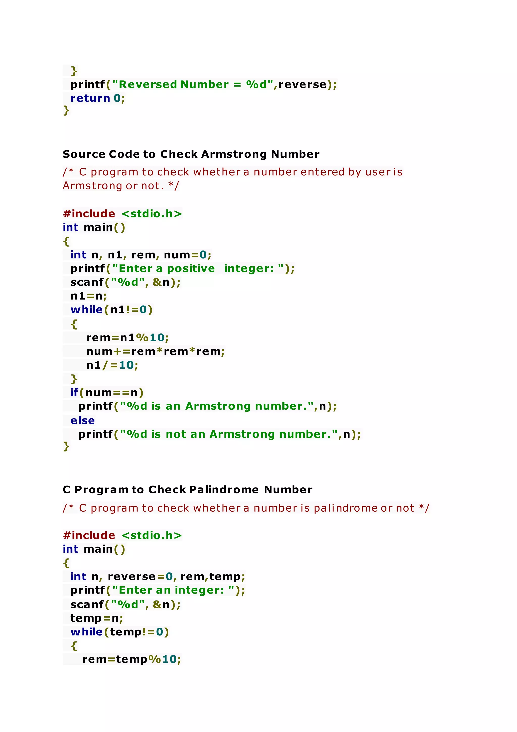 }
printf("Reversed Number = %d",reverse);
return 0;
}
Source Code to Check Armstrong Number
/* C program to check whether a number entered by user is
Armstrong or not. */
#include <stdio.h>
int main()
{
int n, n1, rem, num=0;
printf("Enter a positive integer: ");
scanf("%d", &n);
n1=n;
while(n1!=0)
{
rem=n1%10;
num+=rem*rem*rem;
n1/=10;
}
if(num==n)
printf("%d is an Armstrong number.",n);
else
printf("%d is not an Armstrong number.",n);
}
C Program to Check Palindrome Number
/* C program to check whether a number is palindrome or not */
#include <stdio.h>
int main()
{
int n, reverse=0, rem,temp;
printf("Enter an integer: ");
scanf("%d", &n);
temp=n;
while(temp!=0)
{
rem=temp%10;
 