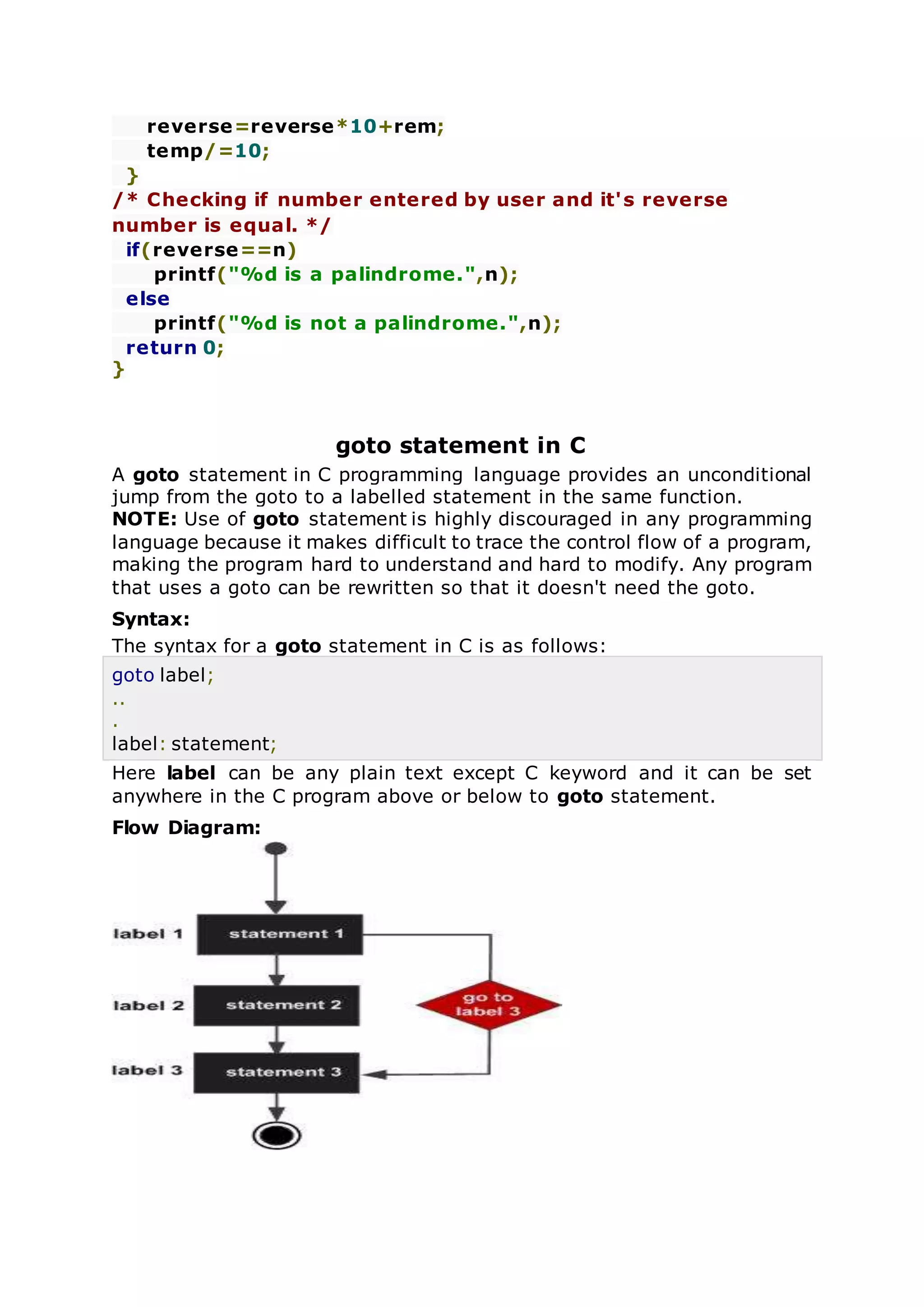 reverse=reverse*10+rem;
temp/=10;
}
/* Checking if number entered by user and it's reverse
number is equal. */
if(reverse==n)
printf("%d is a palindrome.",n);
else
printf("%d is not a palindrome.",n);
return 0;
}
goto statement in C
A goto statement in C programming language provides an unconditional
jump from the goto to a labelled statement in the same function.
NOTE: Use of goto statement is highly discouraged in any programming
language because it makes difficult to trace the control flow of a program,
making the program hard to understand and hard to modify. Any program
that uses a goto can be rewritten so that it doesn't need the goto.
Syntax:
The syntax for a goto statement in C is as follows:
goto label;
..
.
label: statement;
Here label can be any plain text except C keyword and it can be set
anywhere in the C program above or below to goto statement.
Flow Diagram:
 