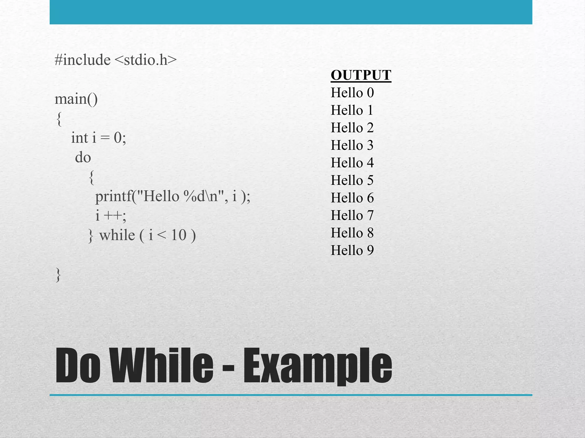 Do While - Example
#include <stdio.h>
main()
{
int i = 0;
do
{
printf("Hello %dn", i );
i ++;
} while ( i < 10 )
}
OUTPUT
Hello 0
Hello 1
Hello 2
Hello 3
Hello 4
Hello 5
Hello 6
Hello 7
Hello 8
Hello 9
 