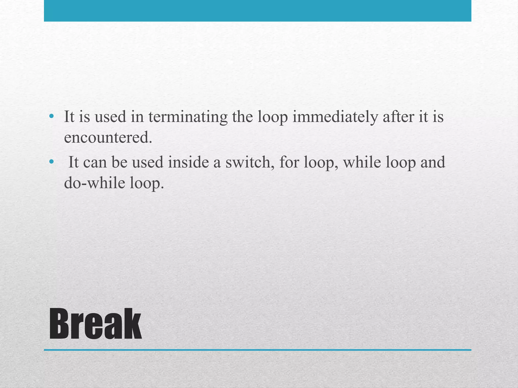 Break
• It is used in terminating the loop immediately after it is
encountered.
• It can be used inside a switch, for loop, while loop and
do-while loop.
 