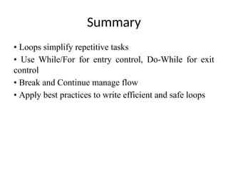 Summary
• Loops simplify repetitive tasks
• Use While/For for entry control, Do-While for exit
control
• Break and Continue manage flow
• Apply best practices to write efficient and safe loops
 