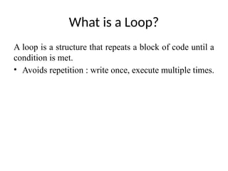 What is a Loop?
A loop is a structure that repeats a block of code until a
condition is met.
• Avoids repetition : write once, execute multiple times.
 