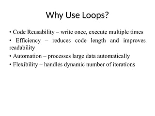 Why Use Loops?
• Code Reusability – write once, execute multiple times
• Efficiency – reduces code length and improves
readability
• Automation – processes large data automatically
• Flexibility – handles dynamic number of iterations
 