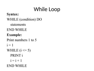 While Loop
Syntax:
WHILE (condition) DO
statements
END WHILE
Example:
Print numbers 1 to 5
i = 1
WHILE (i <= 5)
PRINT i
i = i + 1
END WHILE
 