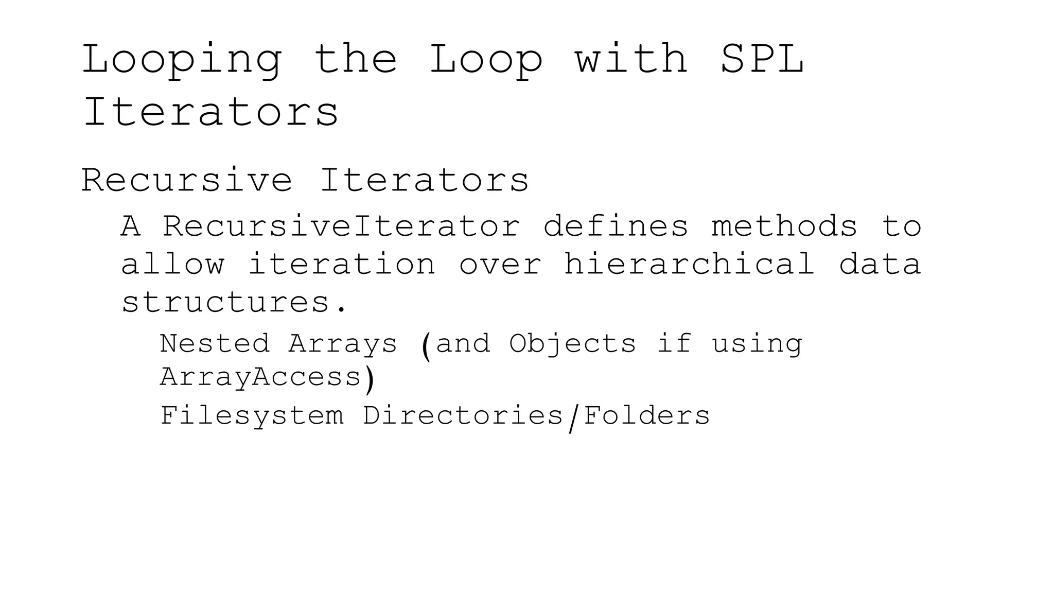 Looping the Loop with SPL
Iterators
Recursive Iterators
A RecursiveIterator defines methods to
allow iteration over hierarchical data
structures.
Nested Arrays (and Objects if using
ArrayAccess)
Filesystem Directories/Folders
 