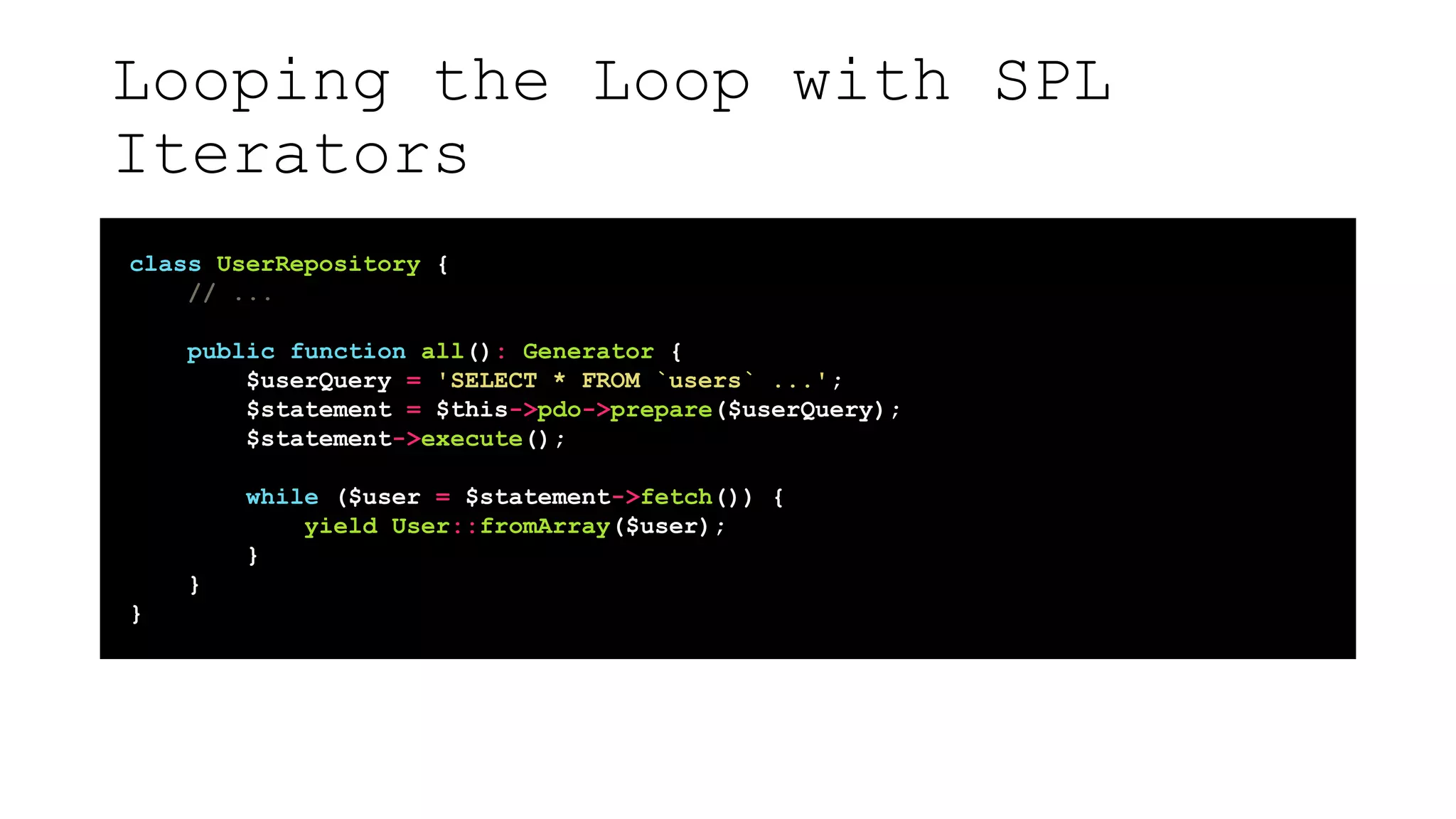 Looping the Loop with SPL
Iterators
class UserRepository {
// ...
public function all(): Generator {
$userQuery = 'SELECT * FROM `users` ...';
$statement = $this->pdo->prepare($userQuery);
$statement->execute();
while ($user = $statement->fetch()) {
yield User::fromArray($user);
}
}
}
 