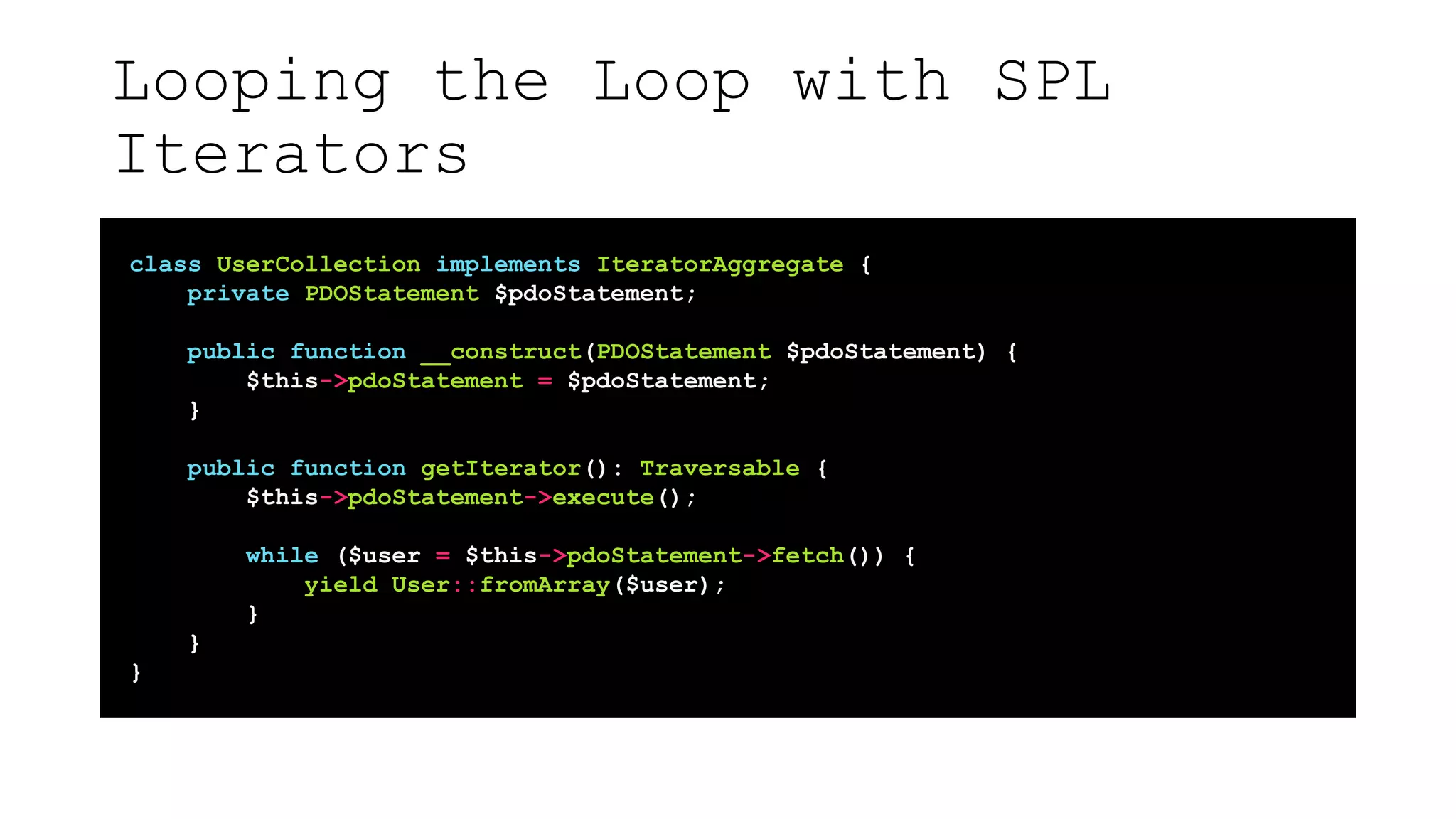 Looping the Loop with SPL
Iterators
class UserCollection implements IteratorAggregate {
private PDOStatement $pdoStatement;
public function __construct(PDOStatement $pdoStatement) {
$this->pdoStatement = $pdoStatement;
}
public function getIterator(): Traversable {
$this->pdoStatement->execute();
while ($user = $this->pdoStatement->fetch()) {
yield User::fromArray($user);
}
}
}
 