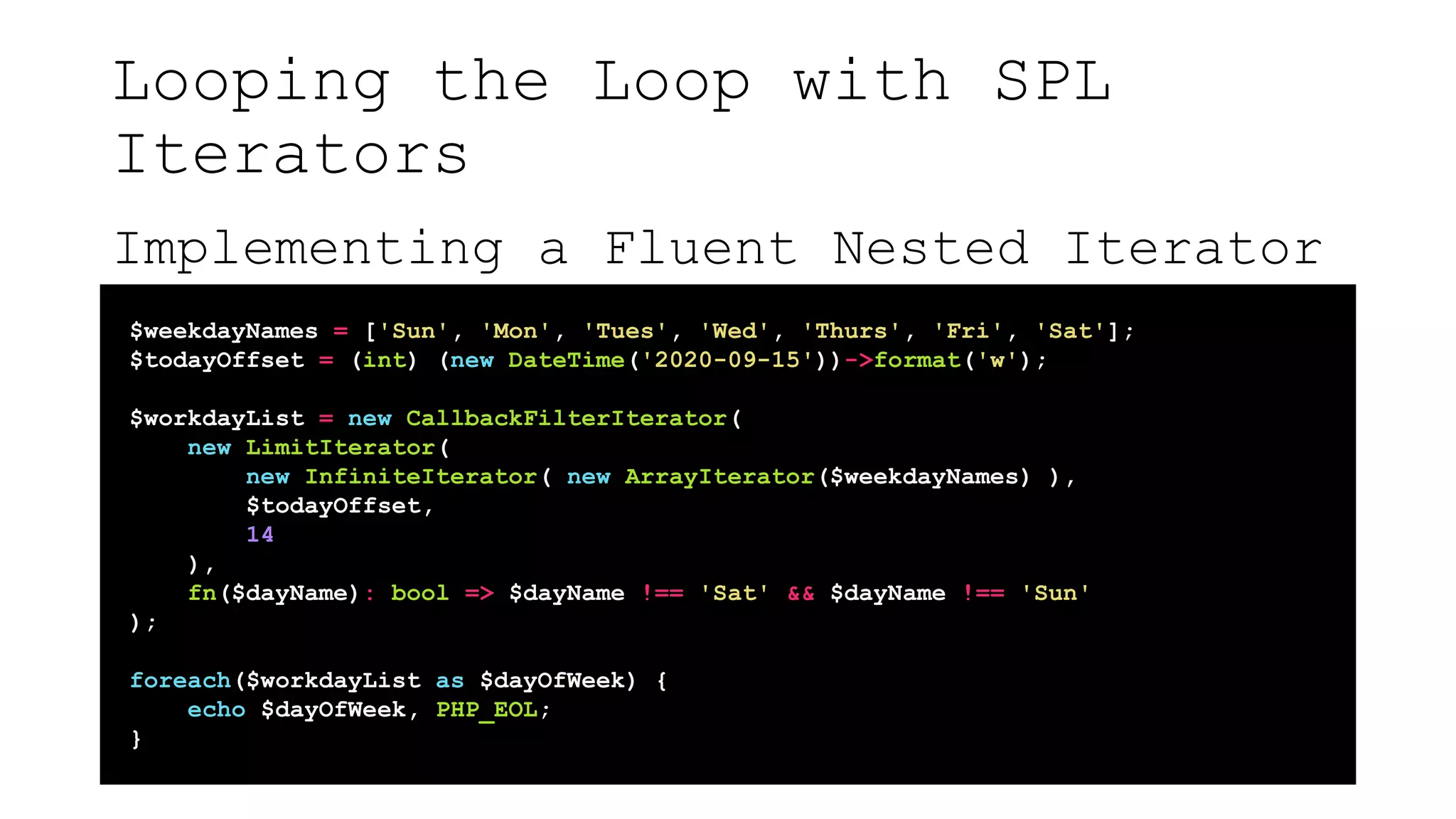Looping the Loop with SPL
Iterators
Implementing a Fluent Nested Iterator
$weekdayNames = ['Sun', 'Mon', 'Tues', 'Wed', 'Thurs', 'Fri', 'Sat'];
$todayOffset = (int) (new DateTime('2020-09-15'))->format('w');
$workdayList = new CallbackFilterIterator(
new LimitIterator(
new InfiniteIterator( new ArrayIterator($weekdayNames) ),
$todayOffset,
14
),
fn($dayName): bool => $dayName !== 'Sat' && $dayName !== 'Sun'
);
foreach($workdayList as $dayOfWeek) {
echo $dayOfWeek, PHP_EOL;
}
 