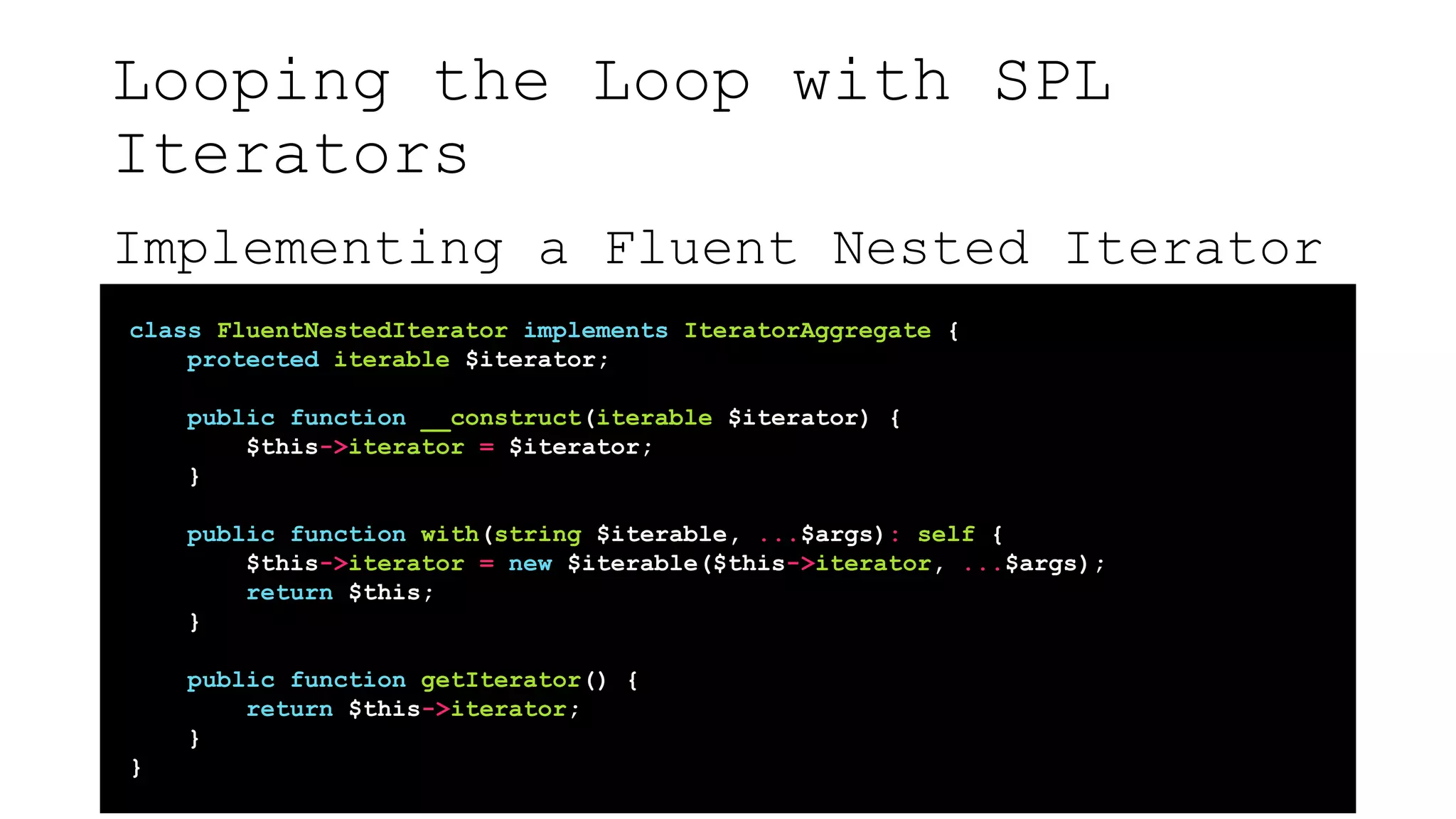 Looping the Loop with SPL
Iterators
Implementing a Fluent Nested Iterator
class FluentNestedIterator implements IteratorAggregate {
protected iterable $iterator;
public function __construct(iterable $iterator) {
$this->iterator = $iterator;
}
public function with(string $iterable, ...$args): self {
$this->iterator = new $iterable($this->iterator, ...$args);
return $this;
}
public function getIterator() {
return $this->iterator;
}
}
 