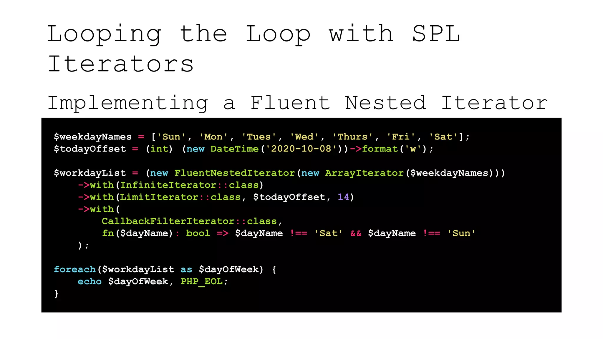 Looping the Loop with SPL
Iterators
Implementing a Fluent Nested Iterator
$weekdayNames = ['Sun', 'Mon', 'Tues', 'Wed', 'Thurs', 'Fri', 'Sat'];
$todayOffset = (int) (new DateTime('2020-10-08'))->format('w');
$workdayList = (new FluentNestedIterator(new ArrayIterator($weekdayNames)))
->with(InfiniteIterator::class)
->with(LimitIterator::class, $todayOffset, 14)
->with(
CallbackFilterIterator::class,
fn($dayName): bool => $dayName !== 'Sat' && $dayName !== 'Sun'
);
foreach($workdayList as $dayOfWeek) {
echo $dayOfWeek, PHP_EOL;
}
 