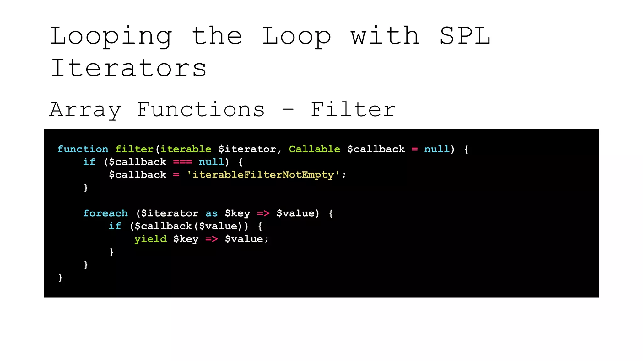 Looping the Loop with SPL
Iterators
Array Functions – Filter
function filter(iterable $iterator, Callable $callback = null) {
if ($callback === null) {
$callback = 'iterableFilterNotEmpty';
}
foreach ($iterator as $key => $value) {
if ($callback($value)) {
yield $key => $value;
}
}
}
 