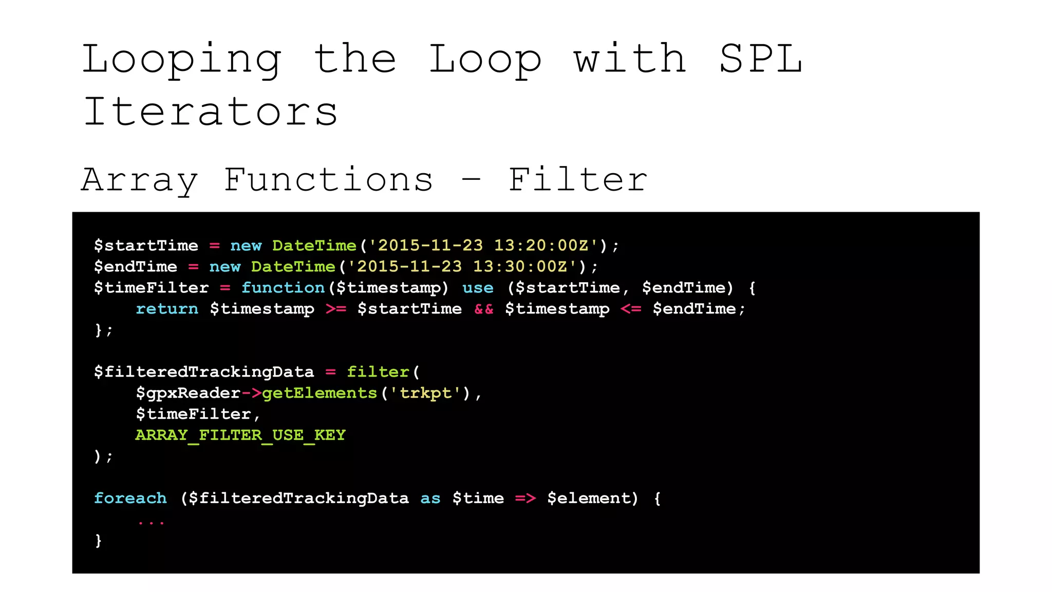 Looping the Loop with SPL
Iterators
Array Functions – Filter
$startTime = new DateTime('2015-11-23 13:20:00Z');
$endTime = new DateTime('2015-11-23 13:30:00Z');
$timeFilter = function($timestamp) use ($startTime, $endTime) {
return $timestamp >= $startTime && $timestamp <= $endTime;
};
$filteredTrackingData = filter(
$gpxReader->getElements('trkpt'),
$timeFilter,
ARRAY_FILTER_USE_KEY
);
foreach ($filteredTrackingData as $time => $element) {
...
}
 