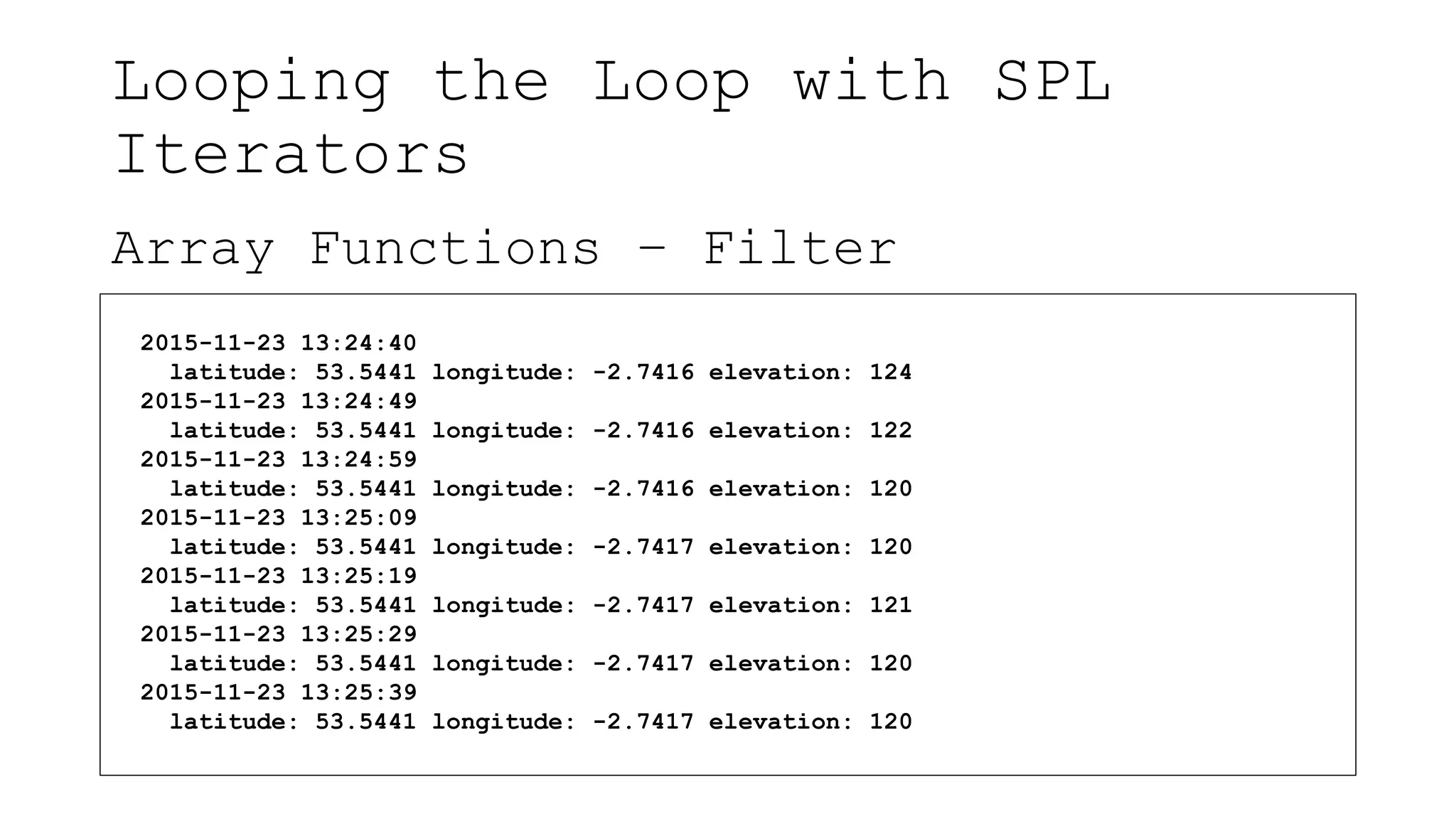 Looping the Loop with SPL
Iterators
Array Functions – Filter
2015-11-23 13:24:40
latitude: 53.5441 longitude: -2.7416 elevation: 124
2015-11-23 13:24:49
latitude: 53.5441 longitude: -2.7416 elevation: 122
2015-11-23 13:24:59
latitude: 53.5441 longitude: -2.7416 elevation: 120
2015-11-23 13:25:09
latitude: 53.5441 longitude: -2.7417 elevation: 120
2015-11-23 13:25:19
latitude: 53.5441 longitude: -2.7417 elevation: 121
2015-11-23 13:25:29
latitude: 53.5441 longitude: -2.7417 elevation: 120
2015-11-23 13:25:39
latitude: 53.5441 longitude: -2.7417 elevation: 120
 