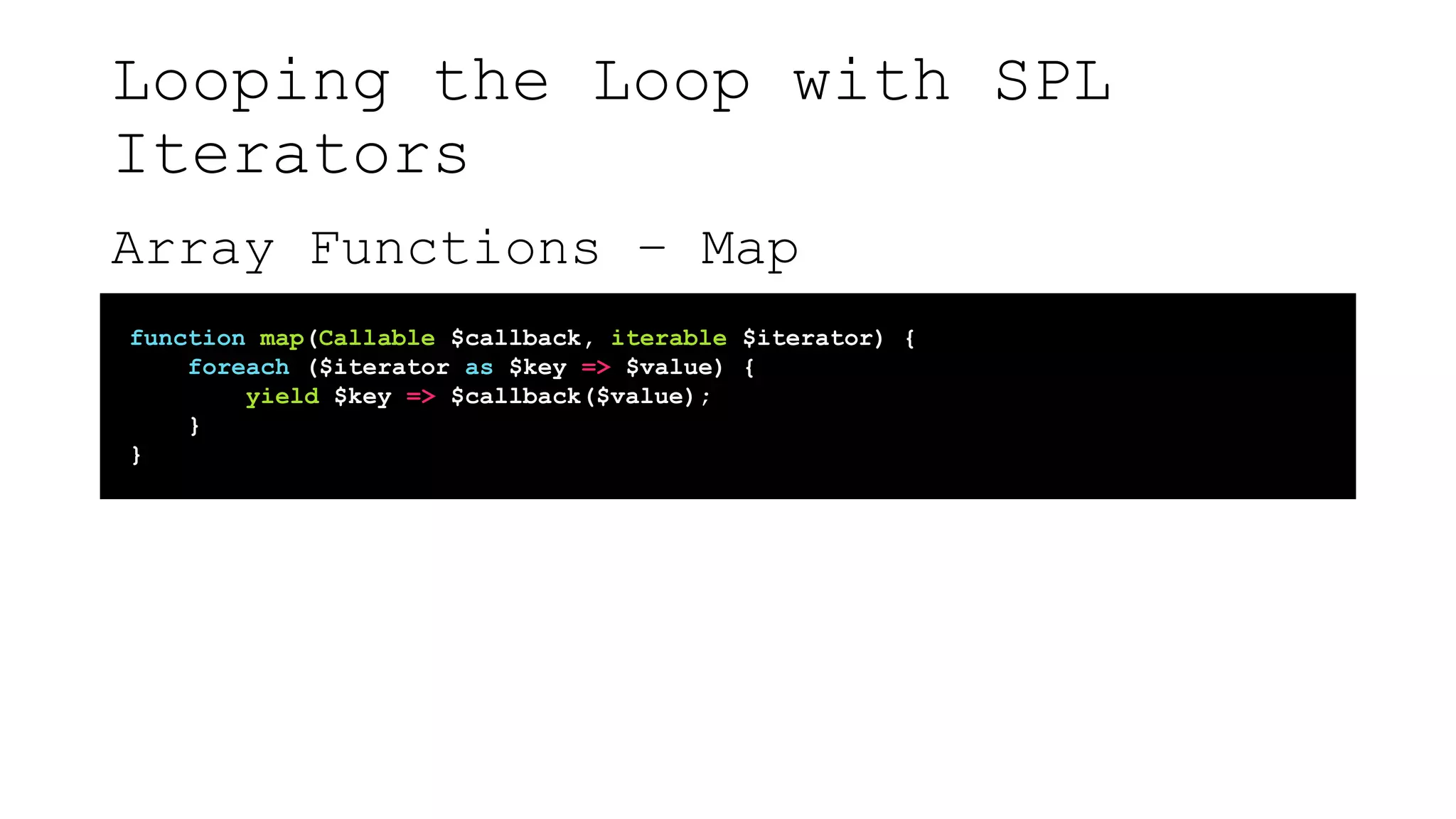 Looping the Loop with SPL
Iterators
Array Functions – Map
function map(Callable $callback, iterable $iterator) {
foreach ($iterator as $key => $value) {
yield $key => $callback($value);
}
}
 