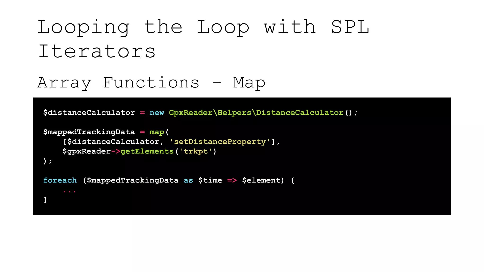 Looping the Loop with SPL
Iterators
Array Functions – Map
$distanceCalculator = new GpxReaderHelpersDistanceCalculator();
$mappedTrackingData = map(
[$distanceCalculator, 'setDistanceProperty'],
$gpxReader->getElements('trkpt')
);
foreach ($mappedTrackingData as $time => $element) {
...
}
 