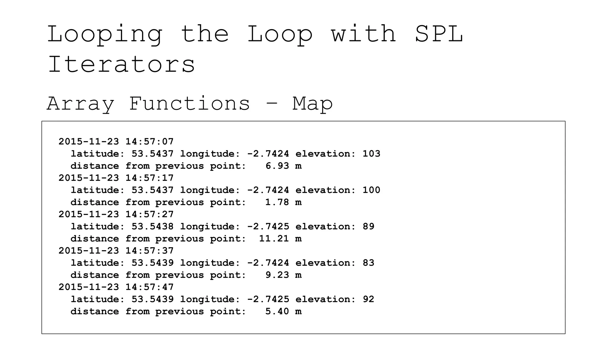 Looping the Loop with SPL
Iterators
Array Functions – Map
2015-11-23 14:57:07
latitude: 53.5437 longitude: -2.7424 elevation: 103
distance from previous point: 6.93 m
2015-11-23 14:57:17
latitude: 53.5437 longitude: -2.7424 elevation: 100
distance from previous point: 1.78 m
2015-11-23 14:57:27
latitude: 53.5438 longitude: -2.7425 elevation: 89
distance from previous point: 11.21 m
2015-11-23 14:57:37
latitude: 53.5439 longitude: -2.7424 elevation: 83
distance from previous point: 9.23 m
2015-11-23 14:57:47
latitude: 53.5439 longitude: -2.7425 elevation: 92
distance from previous point: 5.40 m
 