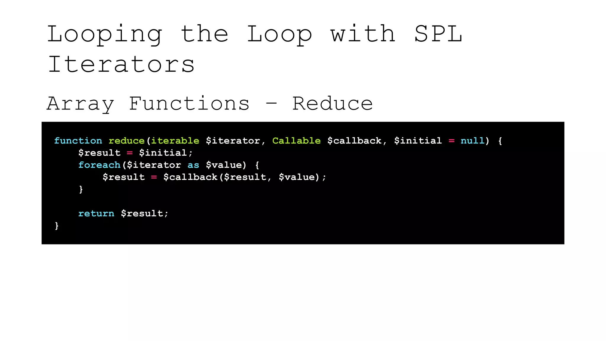 Looping the Loop with SPL
Iterators
Array Functions – Reduce
function reduce(iterable $iterator, Callable $callback, $initial = null) {
$result = $initial;
foreach($iterator as $value) {
$result = $callback($result, $value);
}
return $result;
}
 