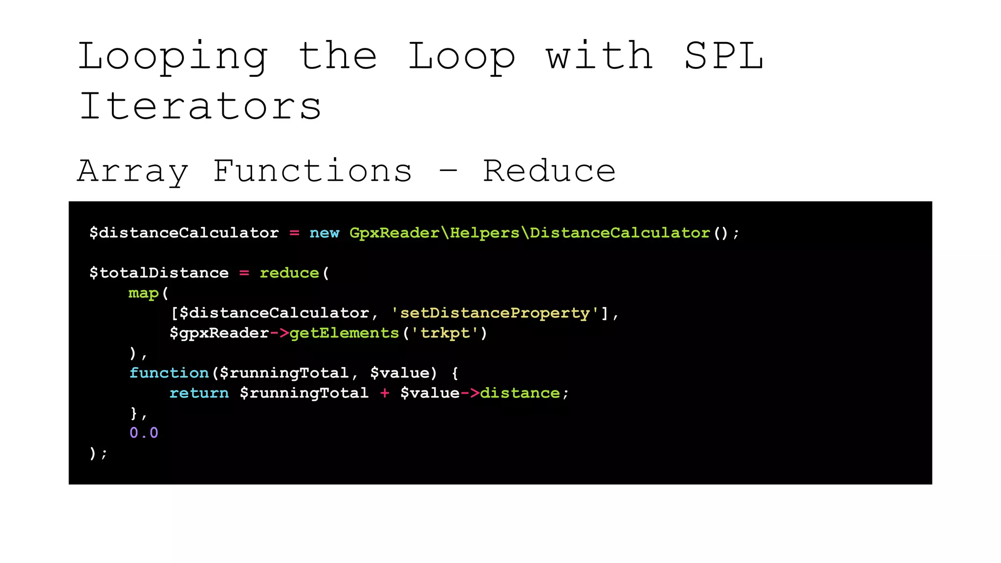 Looping the Loop with SPL
Iterators
Array Functions – Reduce
$distanceCalculator = new GpxReaderHelpersDistanceCalculator();
$totalDistance = reduce(
map(
[$distanceCalculator, 'setDistanceProperty'],
$gpxReader->getElements('trkpt')
),
function($runningTotal, $value) {
return $runningTotal + $value->distance;
},
0.0
);
 