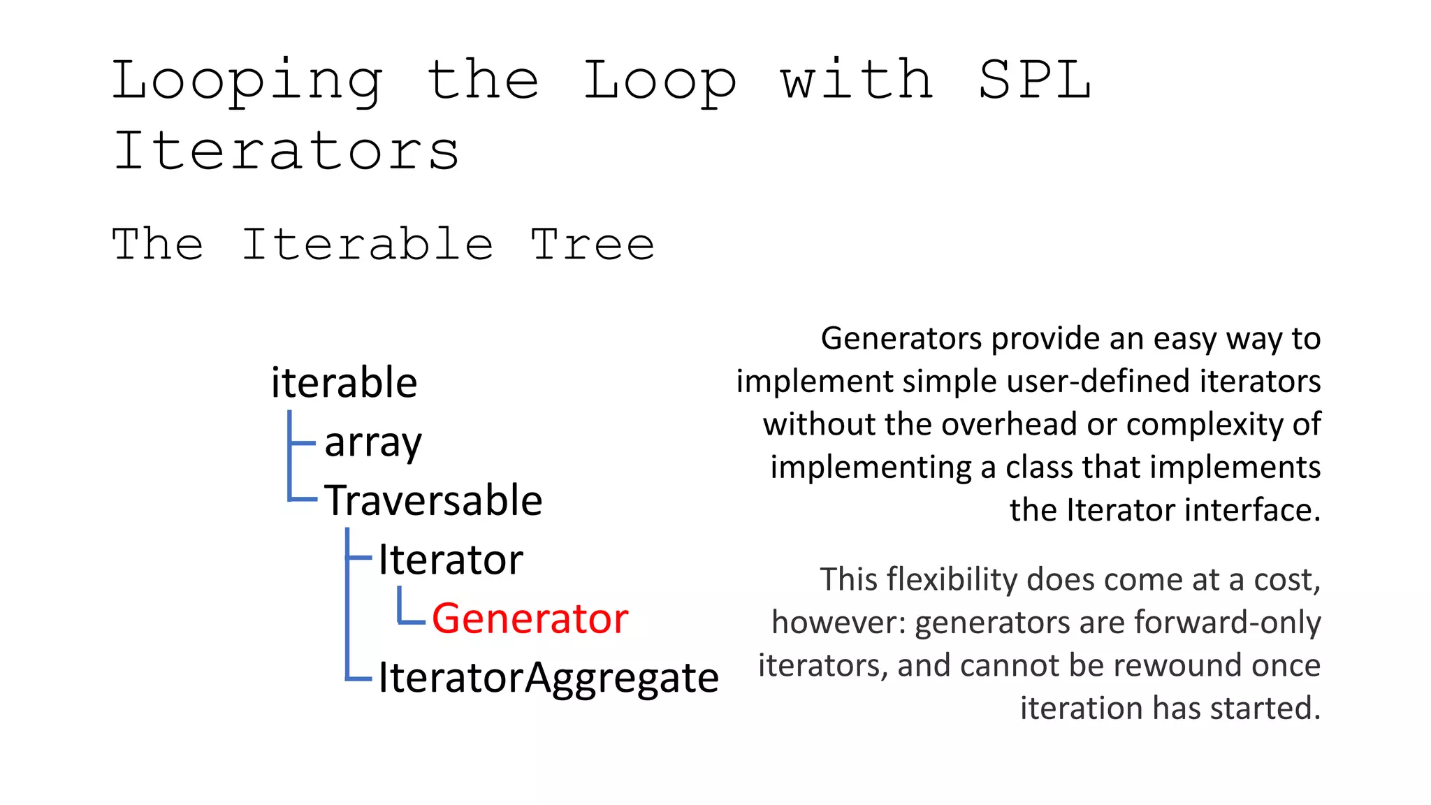 Looping the Loop with SPL
Iterators
The Iterable Tree
iterable
array
Traversable
Iterator
Generator
IteratorAggregate
Generators provide an easy way to
implement simple user-defined iterators
without the overhead or complexity of
implementing a class that implements
the Iterator interface.
This flexibility does come at a cost,
however: generators are forward-only
iterators, and cannot be rewound once
iteration has started.
 