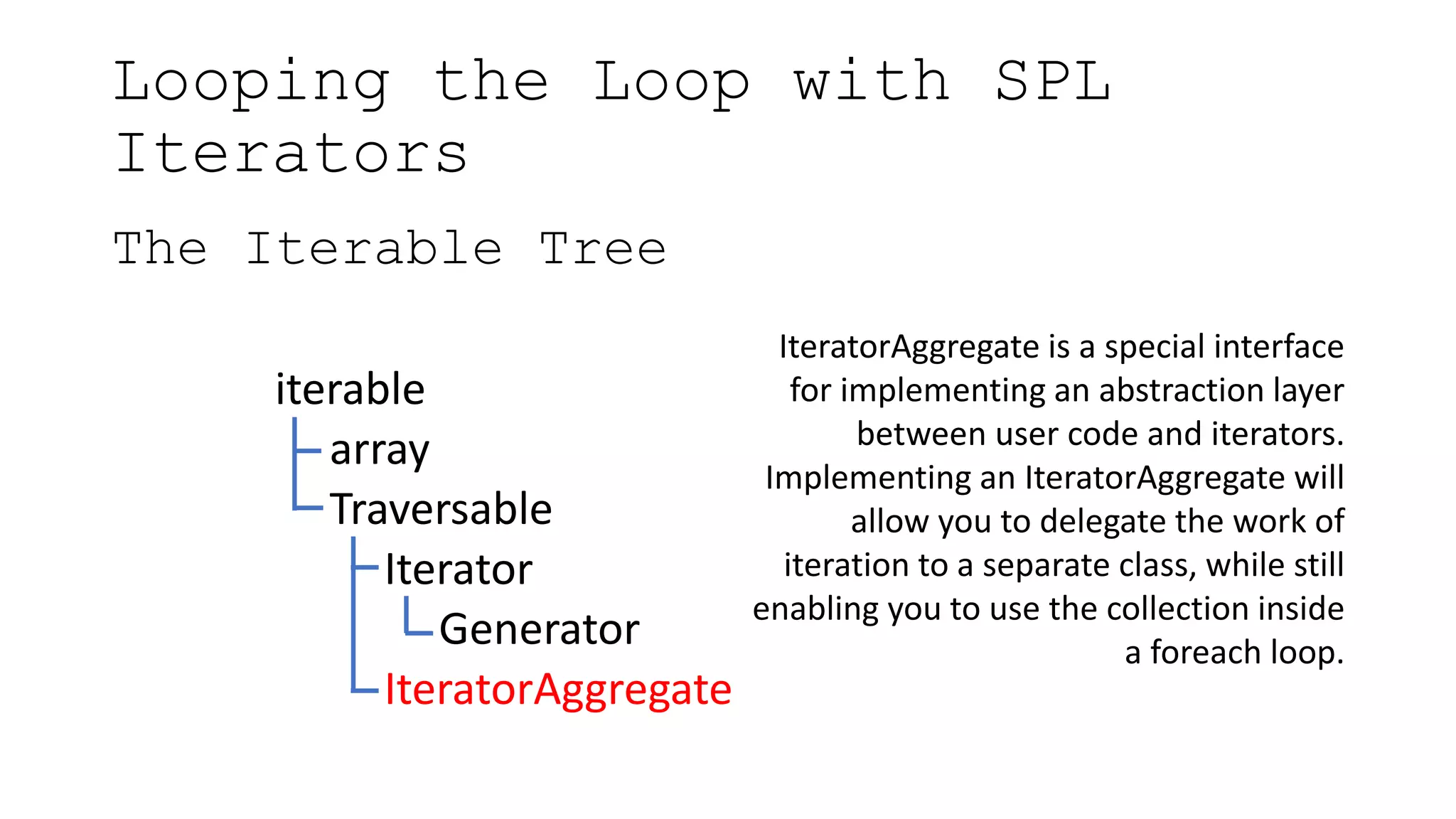 Looping the Loop with SPL
Iterators
The Iterable Tree
iterable
array
Traversable
Iterator
Generator
IteratorAggregate
IteratorAggregate is a special interface
for implementing an abstraction layer
between user code and iterators.
Implementing an IteratorAggregate will
allow you to delegate the work of
iteration to a separate class, while still
enabling you to use the collection inside
a foreach loop.
 