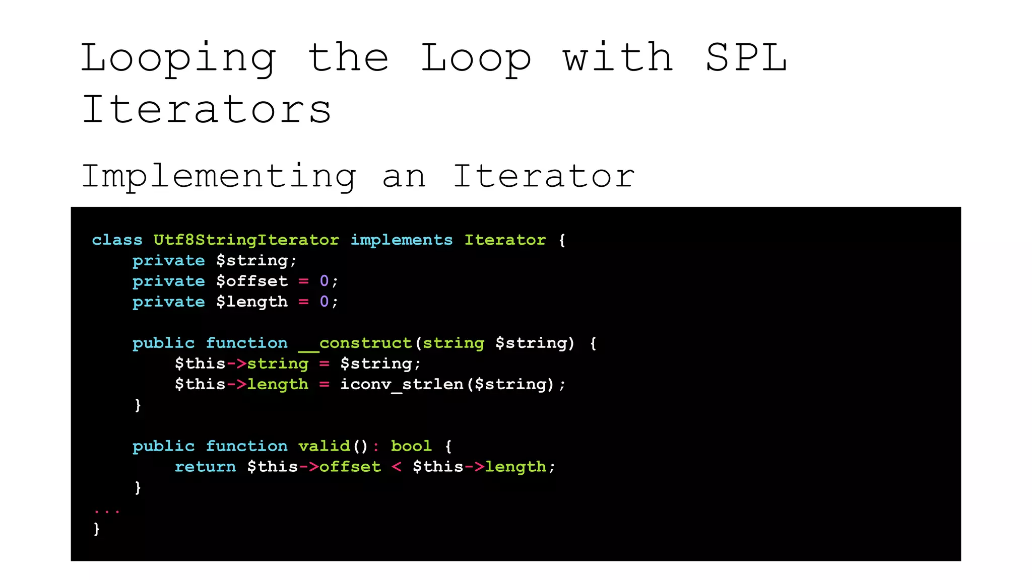 Looping the Loop with SPL
Iterators
Implementing an Iterator
class Utf8StringIterator implements Iterator {
private $string;
private $offset = 0;
private $length = 0;
public function __construct(string $string) {
$this->string = $string;
$this->length = iconv_strlen($string);
}
public function valid(): bool {
return $this->offset < $this->length;
}
...
}
 
