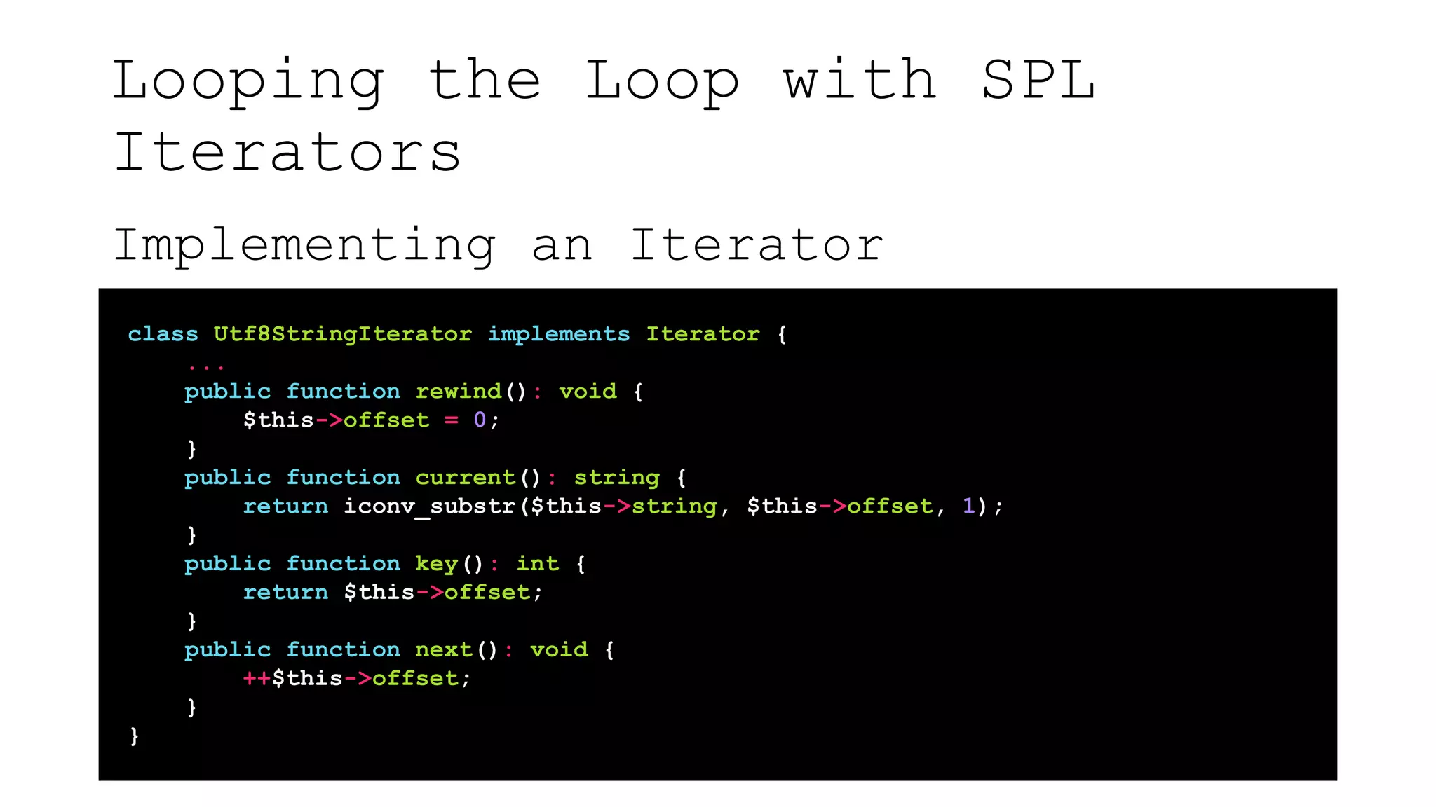 Looping the Loop with SPL
Iterators
Implementing an Iterator
class Utf8StringIterator implements Iterator {
...
public function rewind(): void {
$this->offset = 0;
}
public function current(): string {
return iconv_substr($this->string, $this->offset, 1);
}
public function key(): int {
return $this->offset;
}
public function next(): void {
++$this->offset;
}
}
 