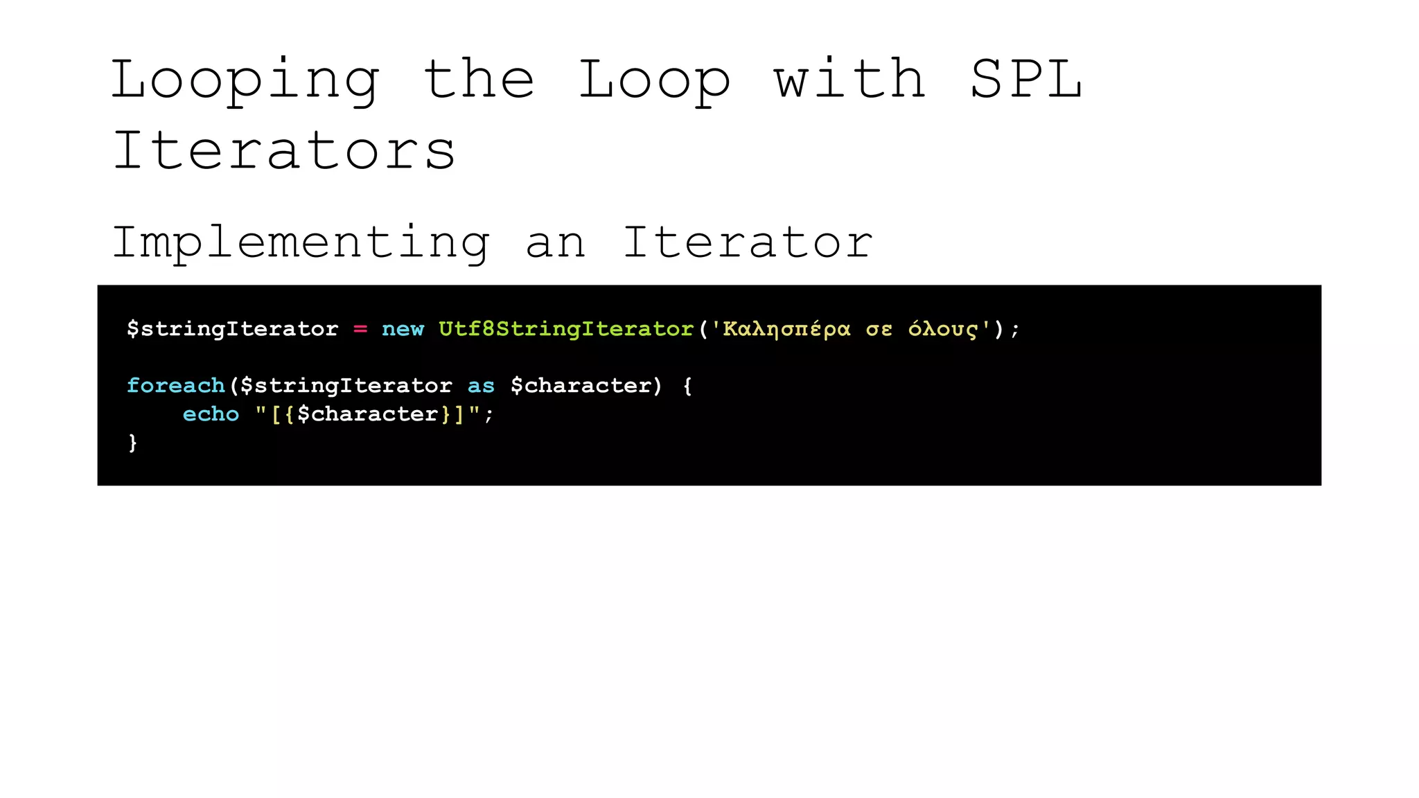 Looping the Loop with SPL
Iterators
Implementing an Iterator
$stringIterator = new Utf8StringIterator('Καλησπέρα σε όλους');
foreach($stringIterator as $character) {
echo "[{$character}]";
}
 