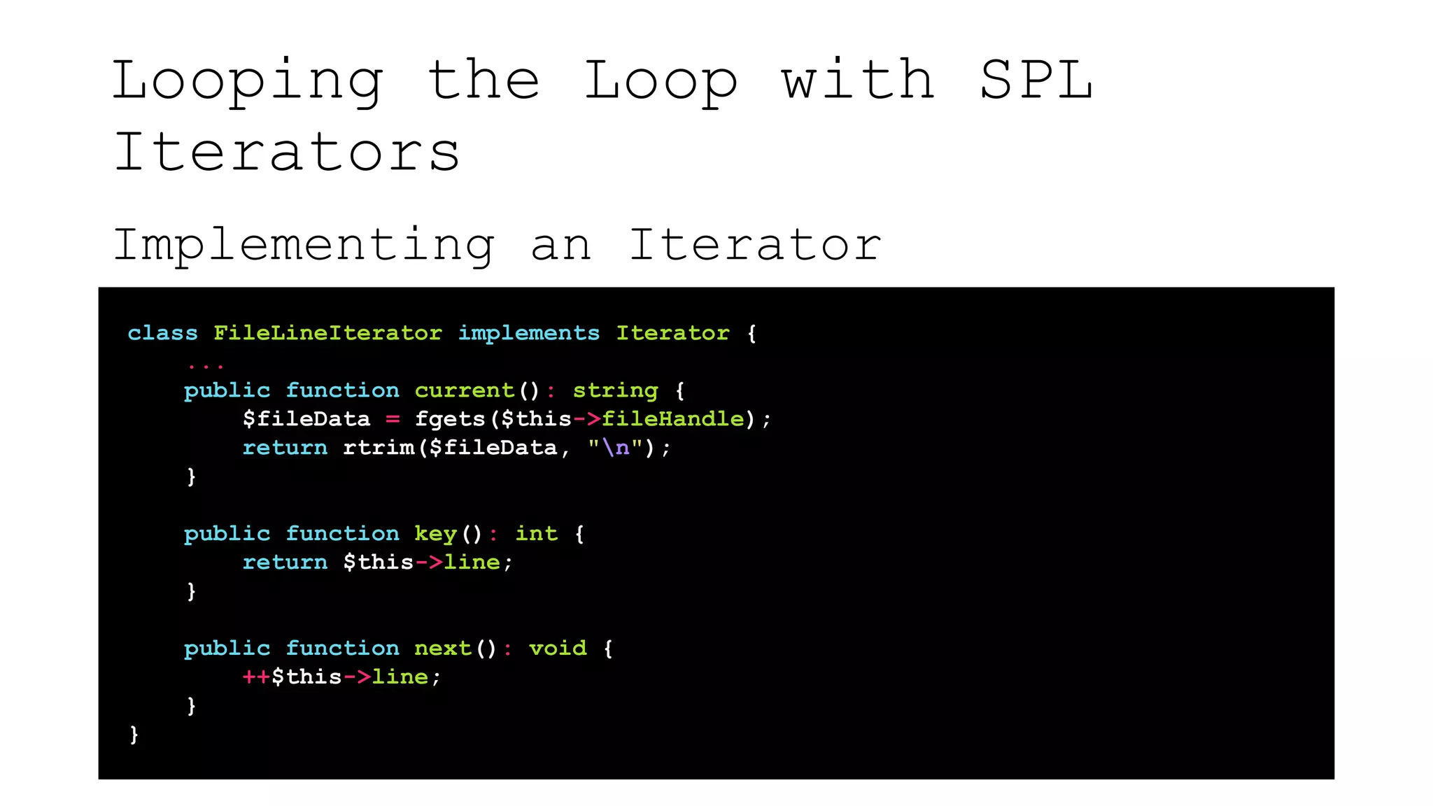 Looping the Loop with SPL
Iterators
Implementing an Iterator
class FileLineIterator implements Iterator {
...
public function current(): string {
$fileData = fgets($this->fileHandle);
return rtrim($fileData, "n");
}
public function key(): int {
return $this->line;
}
public function next(): void {
++$this->line;
}
}
 