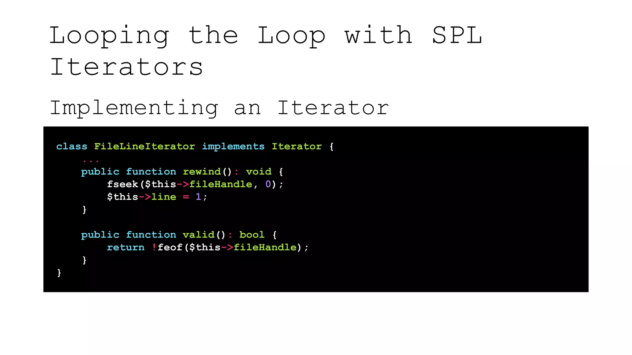 Looping the Loop with SPL
Iterators
Implementing an Iterator
class FileLineIterator implements Iterator {
...
public function rewind(): void {
fseek($this->fileHandle, 0);
$this->line = 1;
}
public function valid(): bool {
return !feof($this->fileHandle);
}
}
 