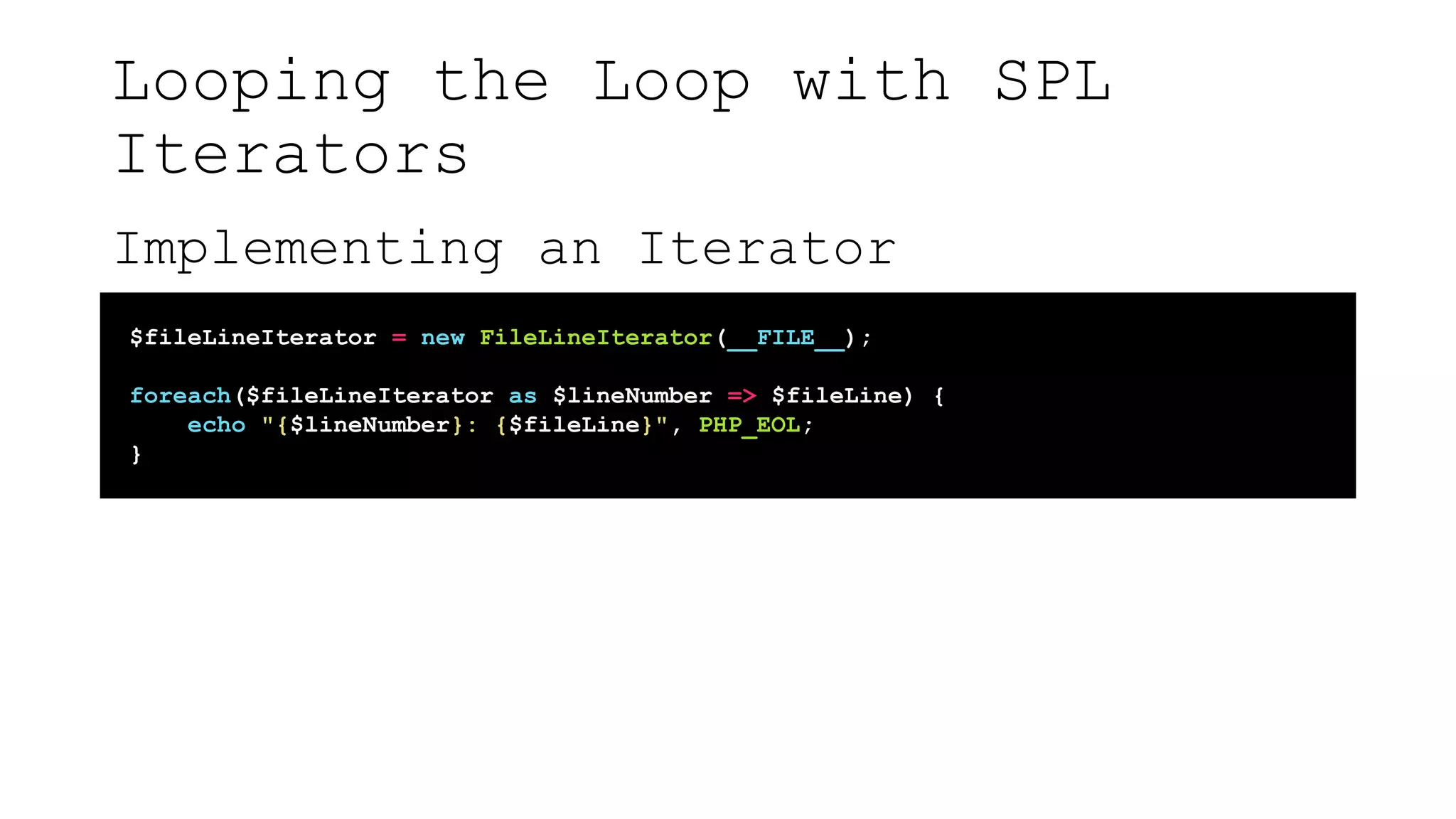 Looping the Loop with SPL
Iterators
Implementing an Iterator
$fileLineIterator = new FileLineIterator(__FILE__);
foreach($fileLineIterator as $lineNumber => $fileLine) {
echo "{$lineNumber}: {$fileLine}", PHP_EOL;
}
 