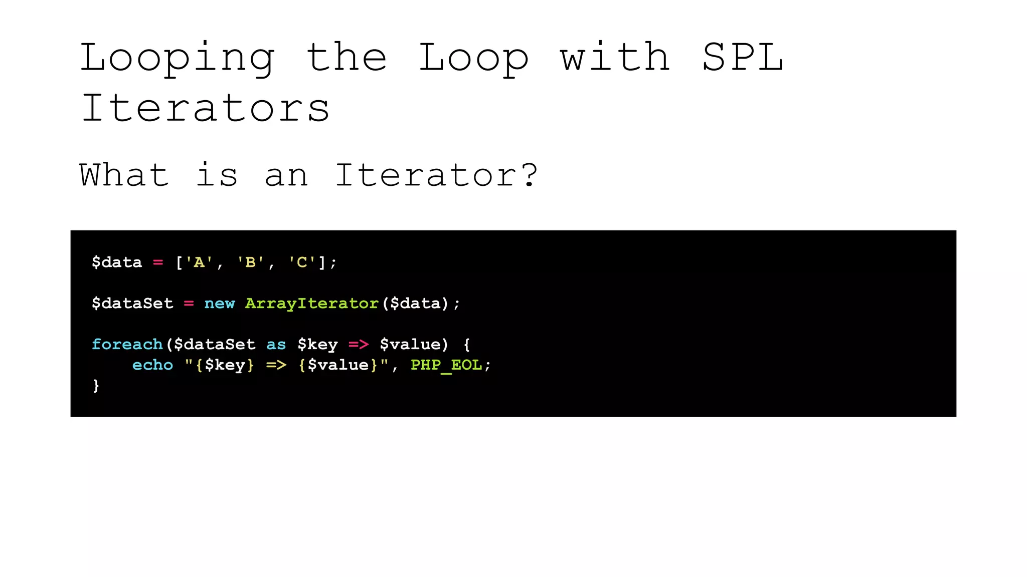 Looping the Loop with SPL
Iterators
What is an Iterator?
$data = ['A', 'B', 'C'];
$dataSet = new ArrayIterator($data);
foreach($dataSet as $key => $value) {
echo "{$key} => {$value}", PHP_EOL;
}
 