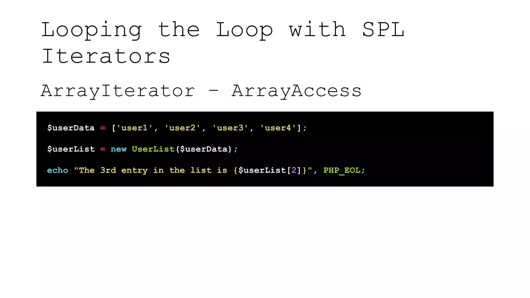 Looping the Loop with SPL
Iterators
ArrayIterator – ArrayAccess
$userData = ['user1', 'user2', 'user3', 'user4'];
$userList = new UserList($userData);
echo "The 3rd entry in the list is {$userList[2]}", PHP_EOL;
 