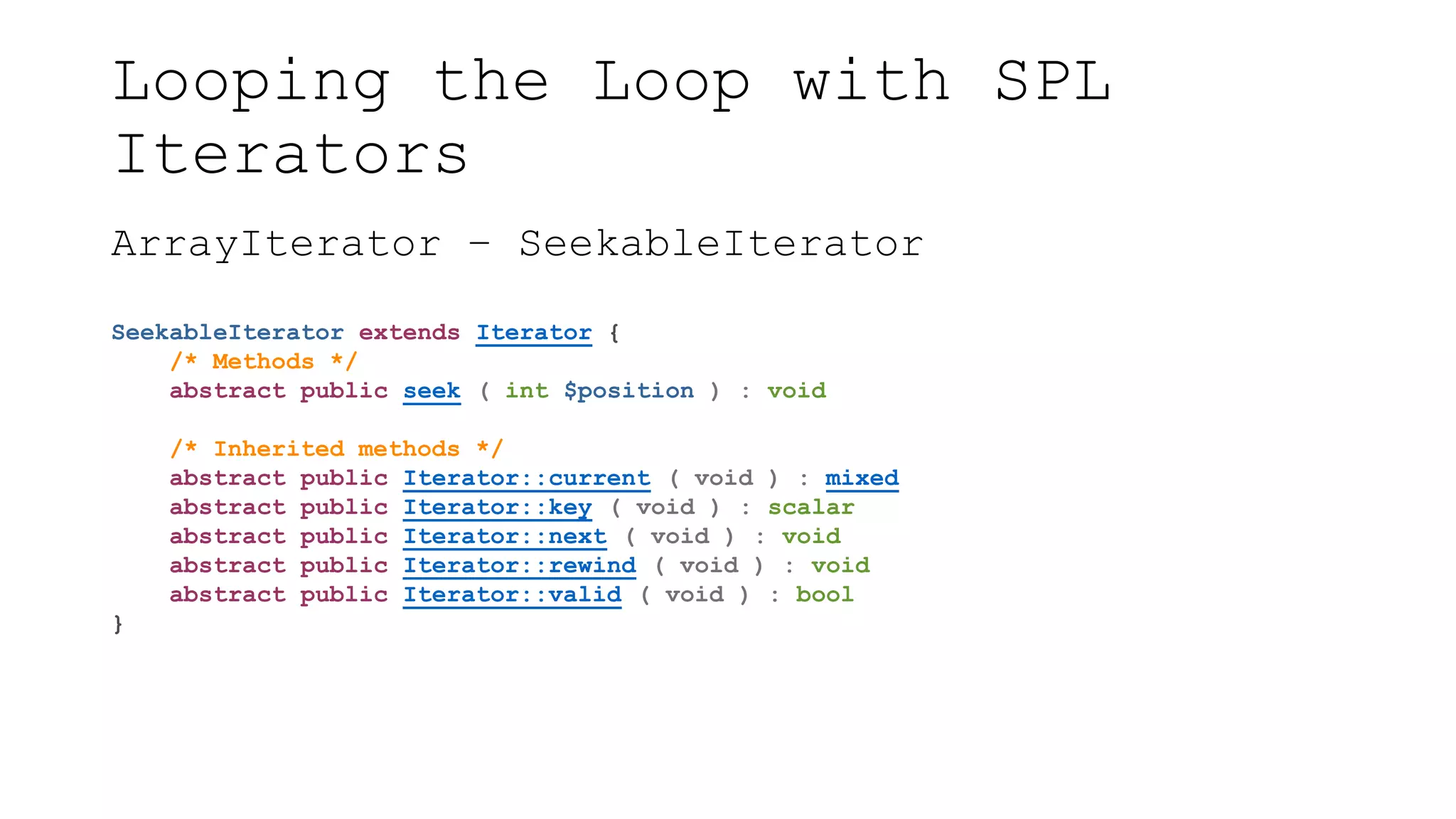 Looping the Loop with SPL
Iterators
ArrayIterator – SeekableIterator
SeekableIterator extends Iterator {
/* Methods */
abstract public seek ( int $position ) : void
/* Inherited methods */
abstract public Iterator::current ( void ) : mixed
abstract public Iterator::key ( void ) : scalar
abstract public Iterator::next ( void ) : void
abstract public Iterator::rewind ( void ) : void
abstract public Iterator::valid ( void ) : bool
}
 