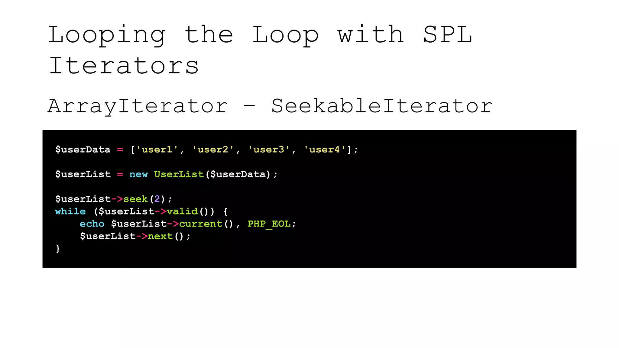 Looping the Loop with SPL
Iterators
ArrayIterator – SeekableIterator
$userData = ['user1', 'user2', 'user3', 'user4'];
$userList = new UserList($userData);
$userList->seek(2);
while ($userList->valid()) {
echo $userList->current(), PHP_EOL;
$userList->next();
}
 