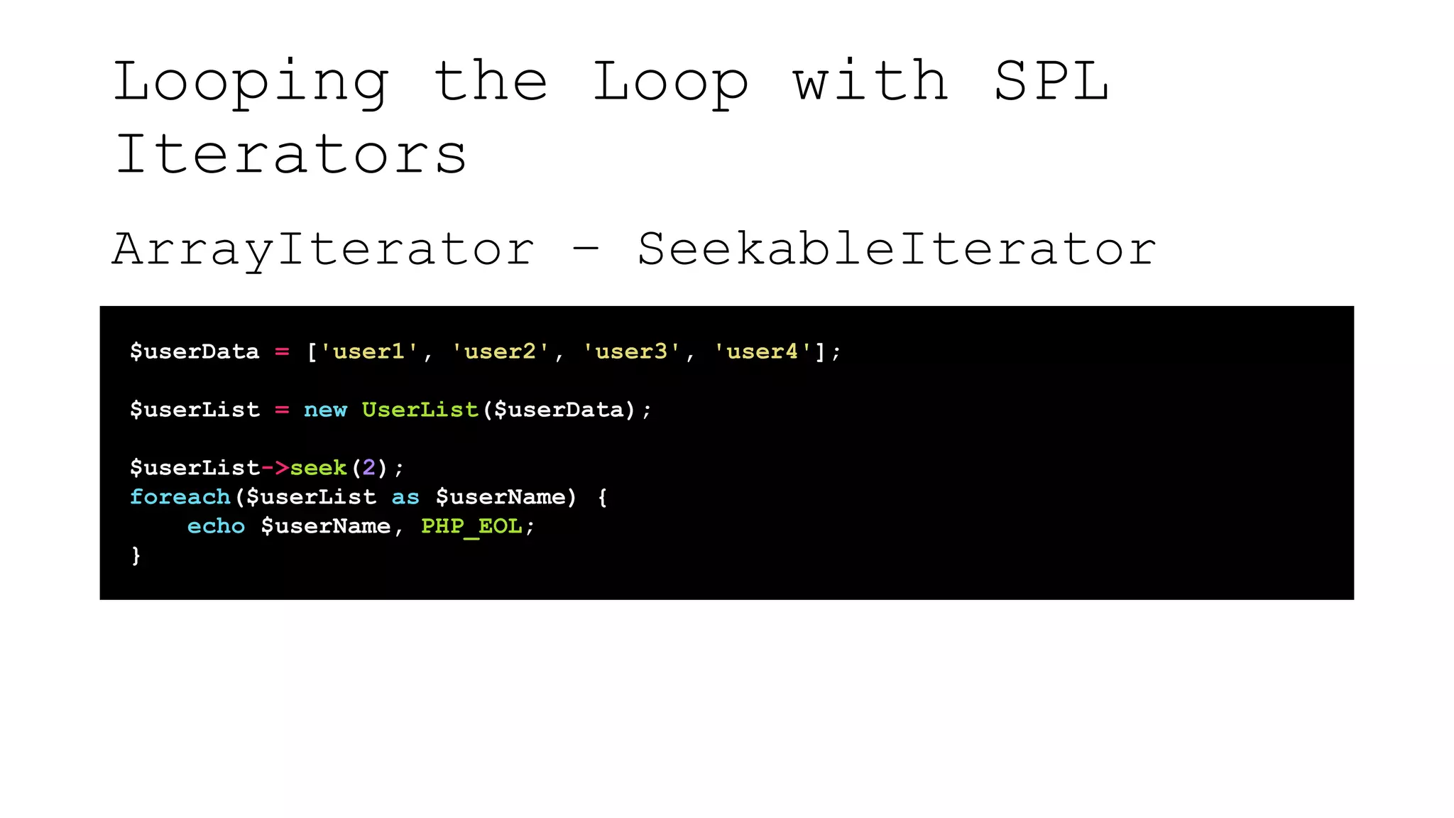 Looping the Loop with SPL
Iterators
ArrayIterator – SeekableIterator
$userData = ['user1', 'user2', 'user3', 'user4'];
$userList = new UserList($userData);
$userList->seek(2);
foreach($userList as $userName) {
echo $userName, PHP_EOL;
}
 