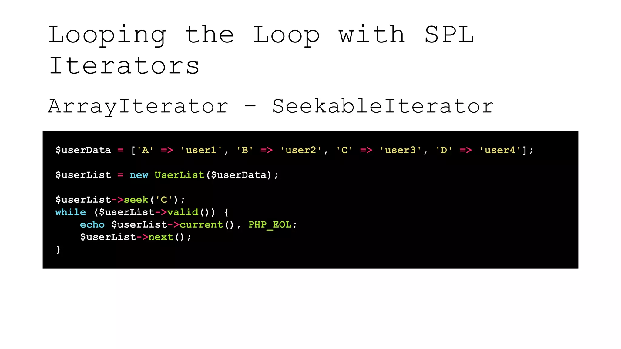 Looping the Loop with SPL
Iterators
ArrayIterator – SeekableIterator
$userData = ['A' => 'user1', 'B' => 'user2', 'C' => 'user3', 'D' => 'user4'];
$userList = new UserList($userData);
$userList->seek('C');
while ($userList->valid()) {
echo $userList->current(), PHP_EOL;
$userList->next();
}
 