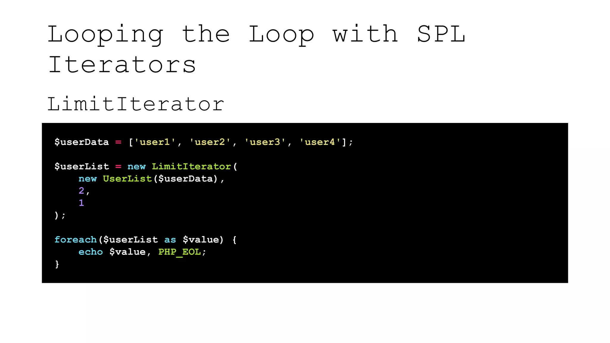 Looping the Loop with SPL
Iterators
LimitIterator
$userData = ['user1', 'user2', 'user3', 'user4'];
$userList = new LimitIterator(
new UserList($userData),
2,
1
);
foreach($userList as $value) {
echo $value, PHP_EOL;
}
 