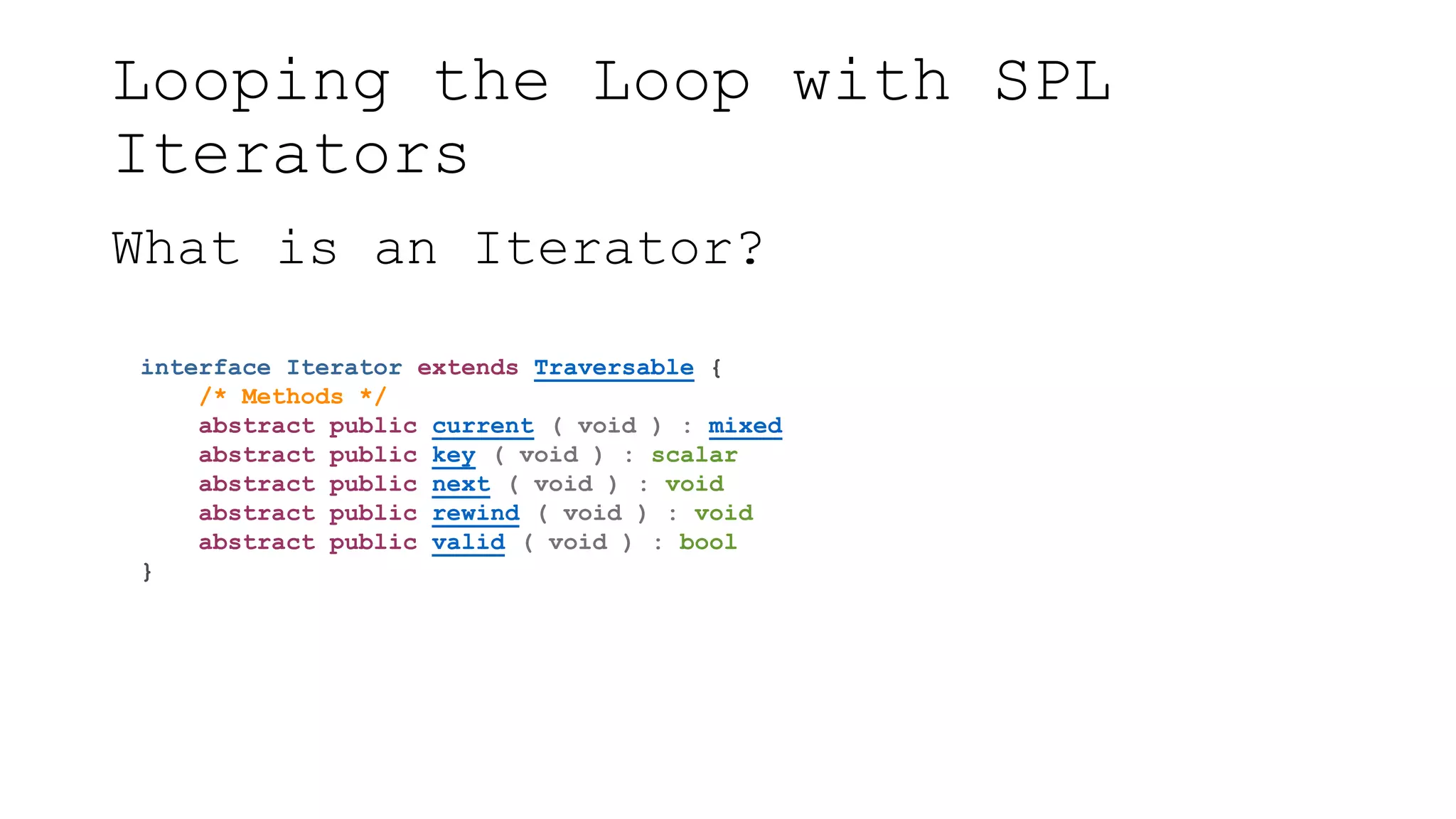 Looping the Loop with SPL
Iterators
What is an Iterator?
interface Iterator extends Traversable {
/* Methods */
abstract public current ( void ) : mixed
abstract public key ( void ) : scalar
abstract public next ( void ) : void
abstract public rewind ( void ) : void
abstract public valid ( void ) : bool
}
 