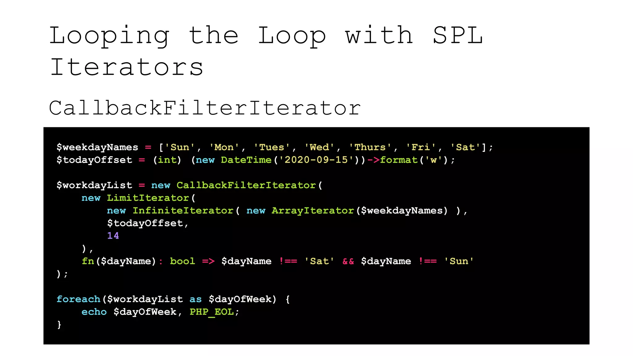 Looping the Loop with SPL
Iterators
CallbackFilterIterator
$weekdayNames = ['Sun', 'Mon', 'Tues', 'Wed', 'Thurs', 'Fri', 'Sat'];
$todayOffset = (int) (new DateTime('2020-09-15'))->format('w');
$workdayList = new CallbackFilterIterator(
new LimitIterator(
new InfiniteIterator( new ArrayIterator($weekdayNames) ),
$todayOffset,
14
),
fn($dayName): bool => $dayName !== 'Sat' && $dayName !== 'Sun'
);
foreach($workdayList as $dayOfWeek) {
echo $dayOfWeek, PHP_EOL;
}
 