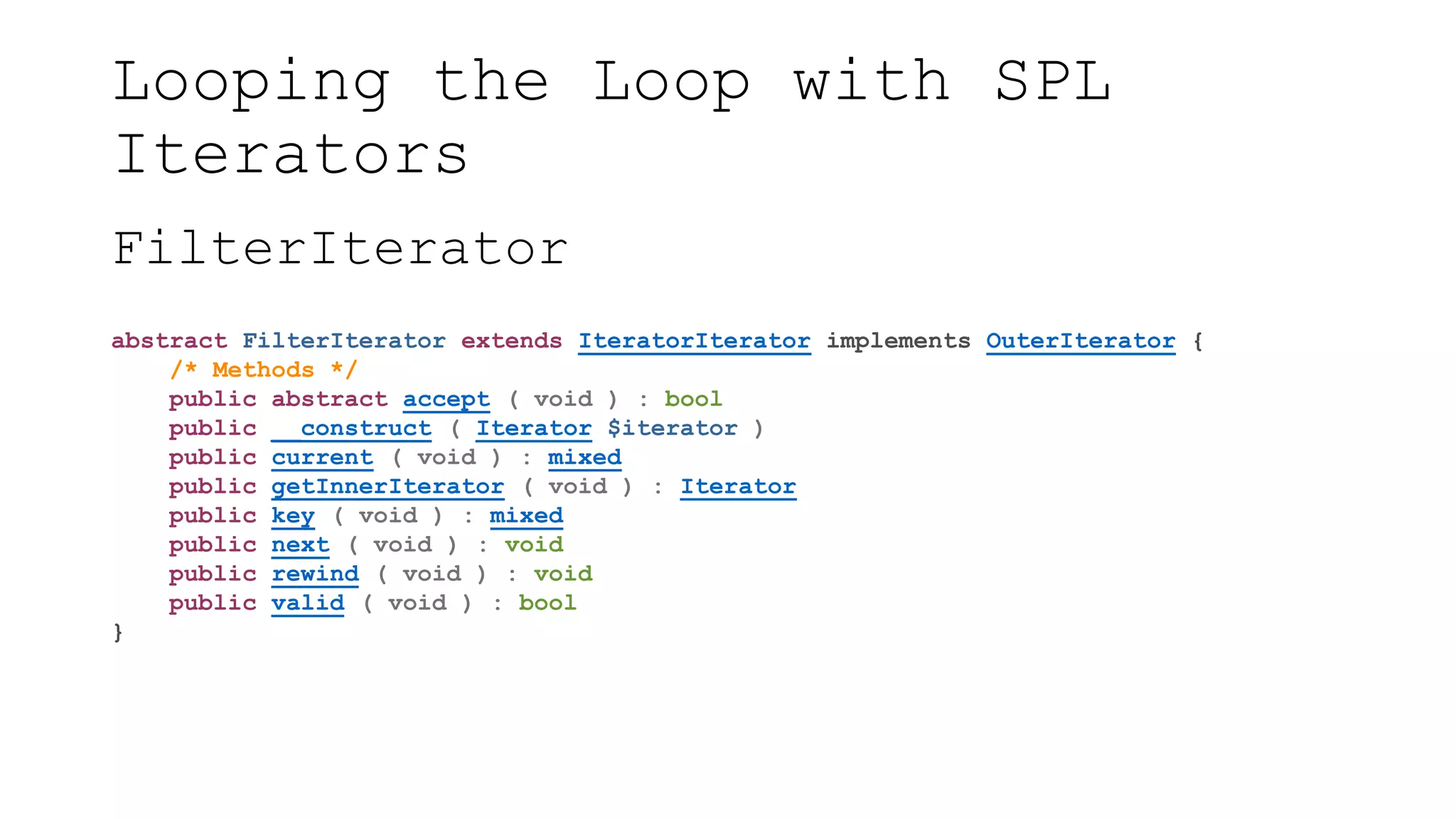 Looping the Loop with SPL
Iterators
FilterIterator
abstract FilterIterator extends IteratorIterator implements OuterIterator {
/* Methods */
public abstract accept ( void ) : bool
public __construct ( Iterator $iterator )
public current ( void ) : mixed
public getInnerIterator ( void ) : Iterator
public key ( void ) : mixed
public next ( void ) : void
public rewind ( void ) : void
public valid ( void ) : bool
}
 