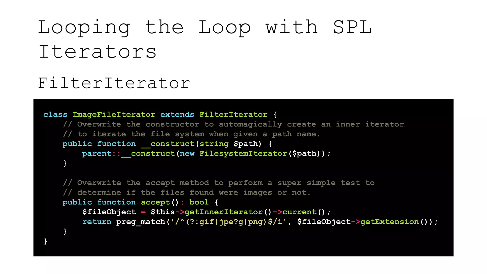 Looping the Loop with SPL
Iterators
FilterIterator
class ImageFileIterator extends FilterIterator {
// Overwrite the constructor to automagically create an inner iterator
// to iterate the file system when given a path name.
public function __construct(string $path) {
parent::__construct(new FilesystemIterator($path));
}
// Overwrite the accept method to perform a super simple test to
// determine if the files found were images or not.
public function accept(): bool {
$fileObject = $this->getInnerIterator()->current();
return preg_match('/^(?:gif|jpe?g|png)$/i', $fileObject->getExtension());
}
}
 