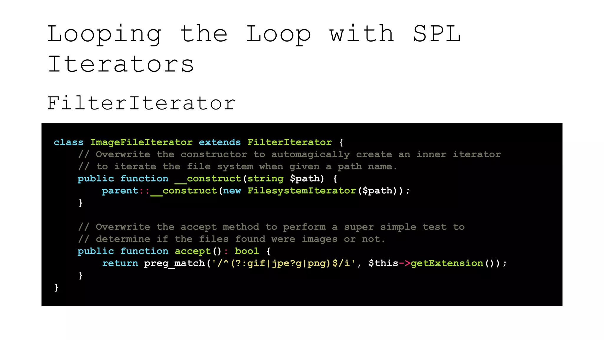 Looping the Loop with SPL
Iterators
FilterIterator
class ImageFileIterator extends FilterIterator {
// Overwrite the constructor to automagically create an inner iterator
// to iterate the file system when given a path name.
public function __construct(string $path) {
parent::__construct(new FilesystemIterator($path));
}
// Overwrite the accept method to perform a super simple test to
// determine if the files found were images or not.
public function accept(): bool {
return preg_match('/^(?:gif|jpe?g|png)$/i', $this->getExtension());
}
}
 