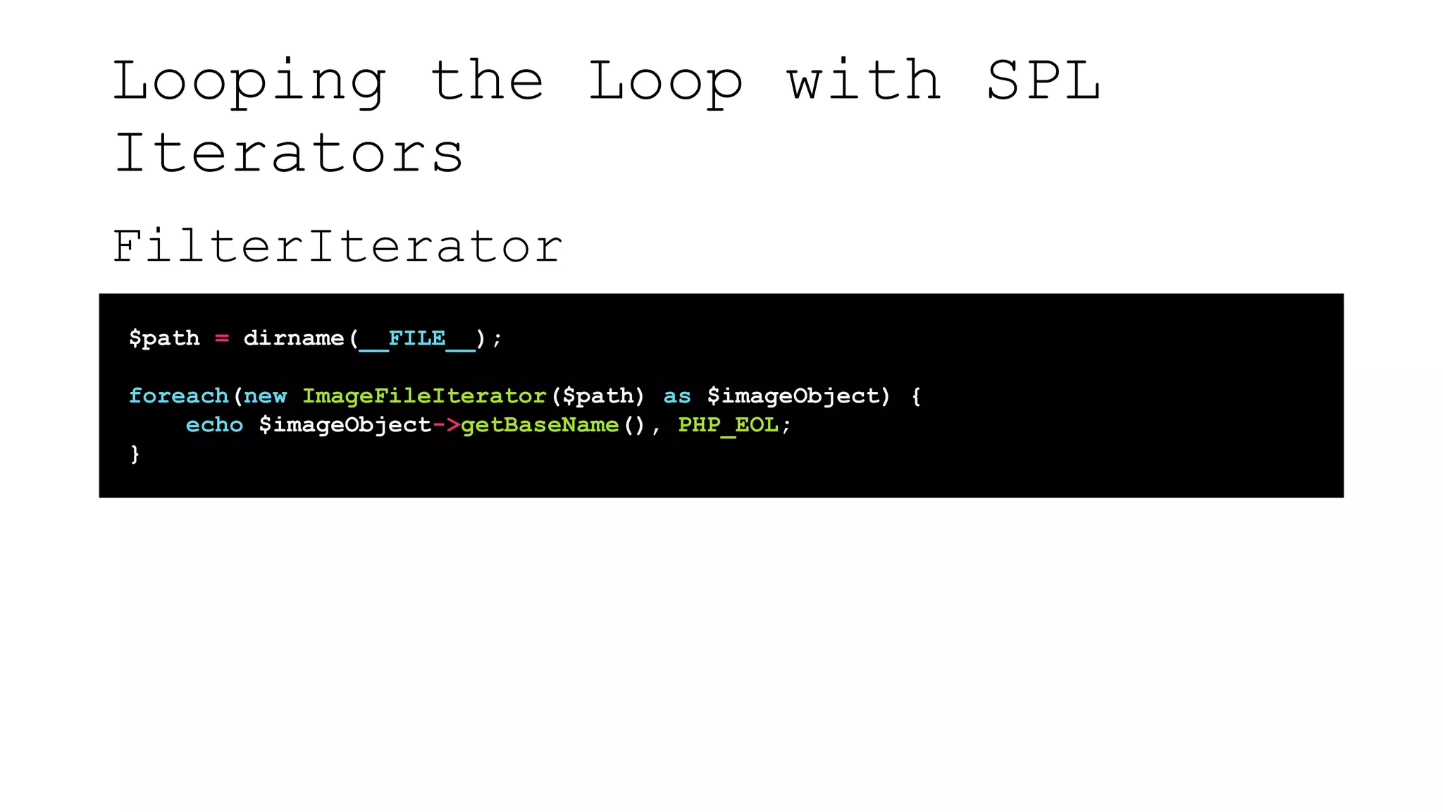 Looping the Loop with SPL
Iterators
FilterIterator
$path = dirname(__FILE__);
foreach(new ImageFileIterator($path) as $imageObject) {
echo $imageObject->getBaseName(), PHP_EOL;
}
 