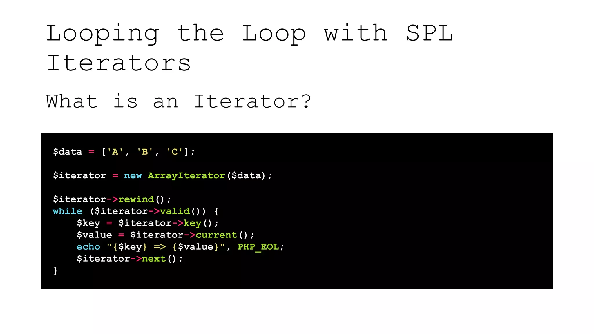 Looping the Loop with SPL
Iterators
What is an Iterator?
$data = ['A', 'B', 'C'];
$iterator = new ArrayIterator($data);
$iterator->rewind();
while ($iterator->valid()) {
$key = $iterator->key();
$value = $iterator->current();
echo "{$key} => {$value}", PHP_EOL;
$iterator->next();
}
 