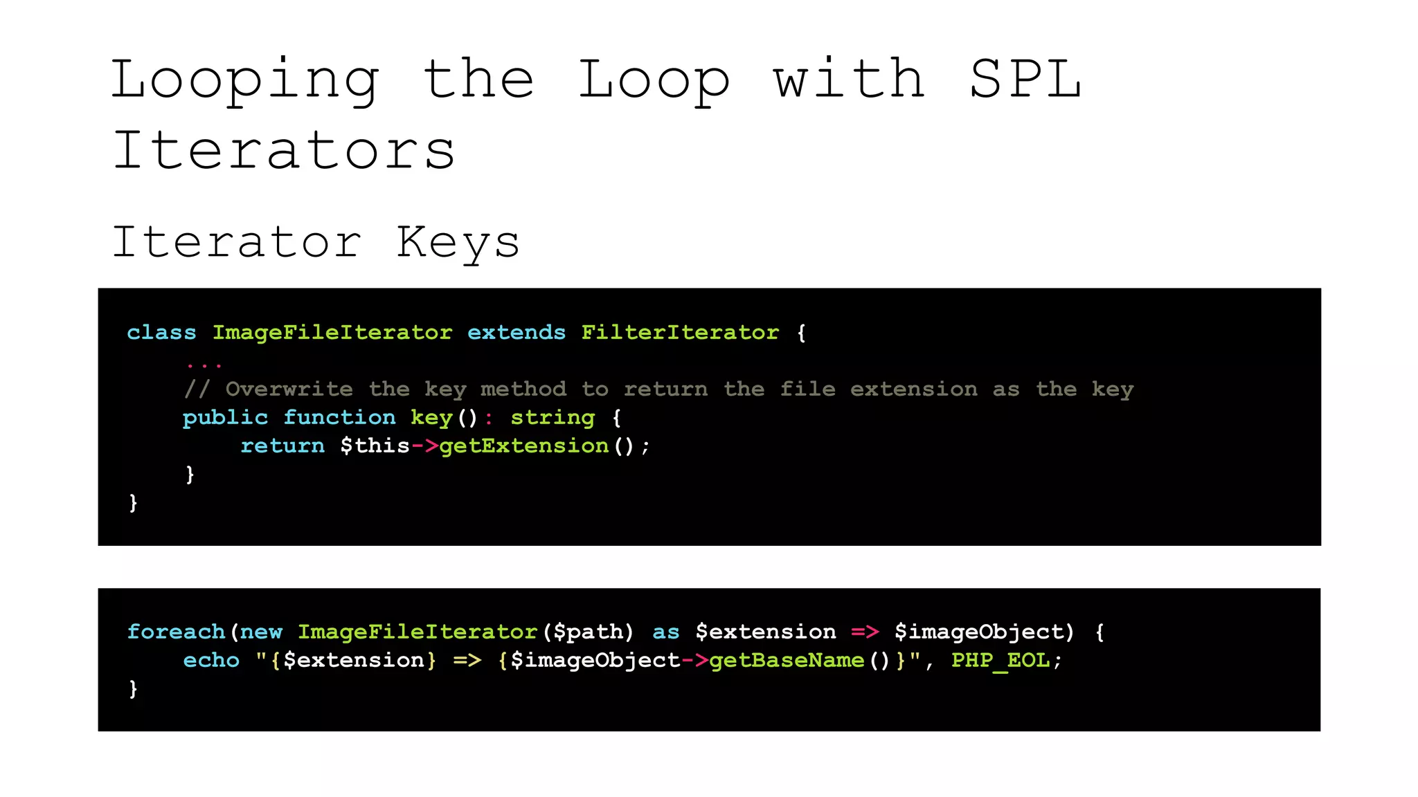 Looping the Loop with SPL
Iterators
Iterator Keys
class ImageFileIterator extends FilterIterator {
...
// Overwrite the key method to return the file extension as the key
public function key(): string {
return $this->getExtension();
}
}
foreach(new ImageFileIterator($path) as $extension => $imageObject) {
echo "{$extension} => {$imageObject->getBaseName()}", PHP_EOL;
}
 