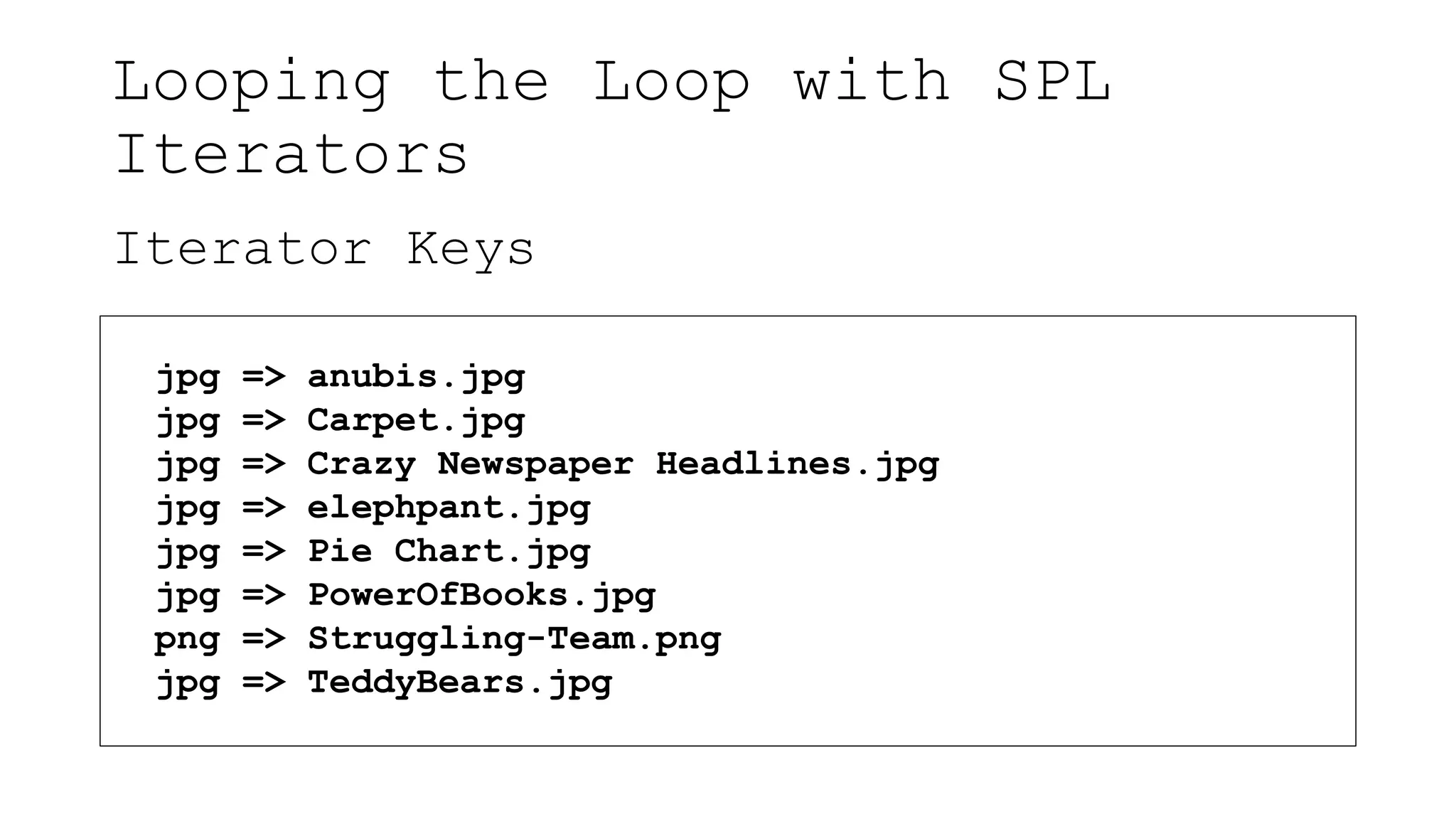 Looping the Loop with SPL
Iterators
Iterator Keys
jpg => anubis.jpg
jpg => Carpet.jpg
jpg => Crazy Newspaper Headlines.jpg
jpg => elephpant.jpg
jpg => Pie Chart.jpg
jpg => PowerOfBooks.jpg
png => Struggling-Team.png
jpg => TeddyBears.jpg
 