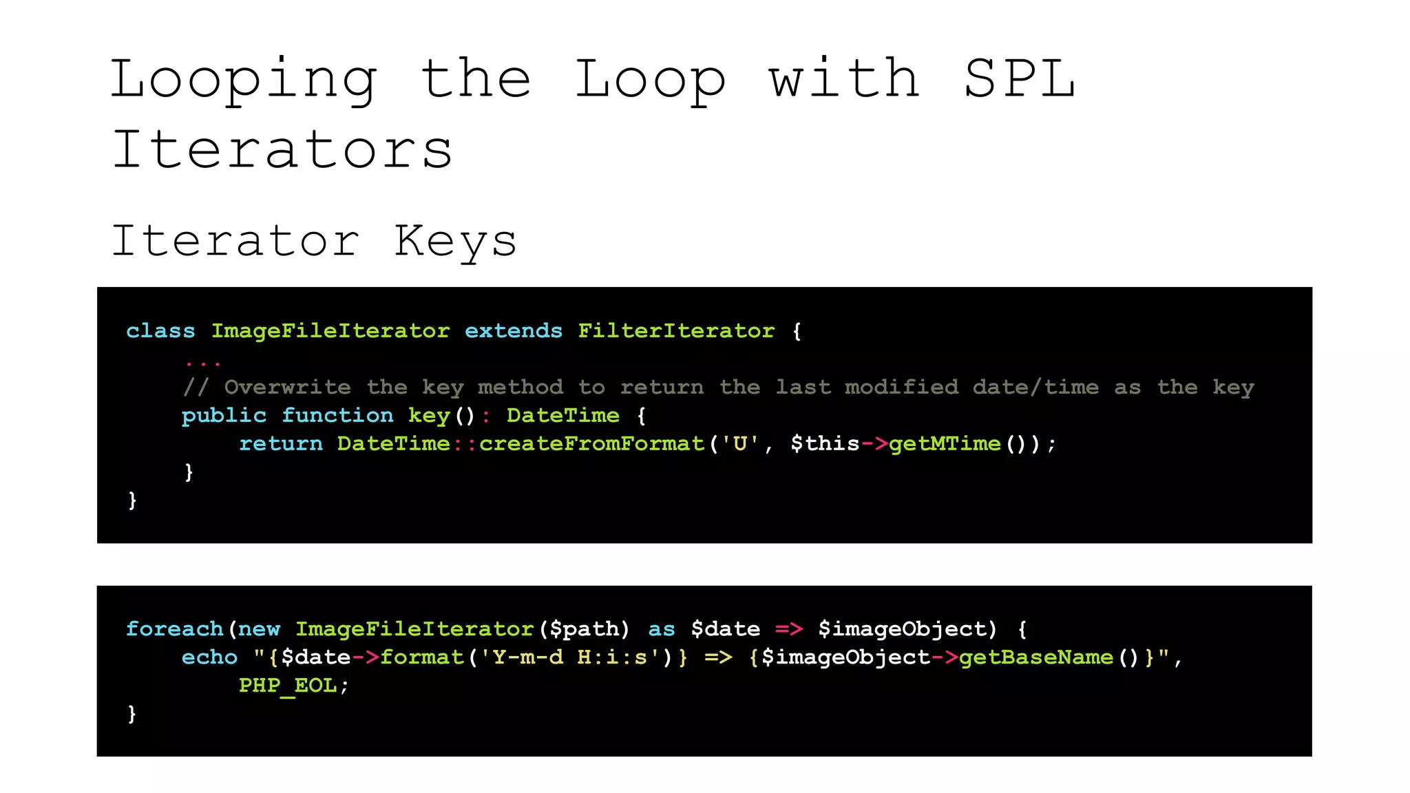 Looping the Loop with SPL
Iterators
Iterator Keys
class ImageFileIterator extends FilterIterator {
...
// Overwrite the key method to return the last modified date/time as the key
public function key(): DateTime {
return DateTime::createFromFormat('U', $this->getMTime());
}
}
foreach(new ImageFileIterator($path) as $date => $imageObject) {
echo "{$date->format('Y-m-d H:i:s')} => {$imageObject->getBaseName()}",
PHP_EOL;
}
 