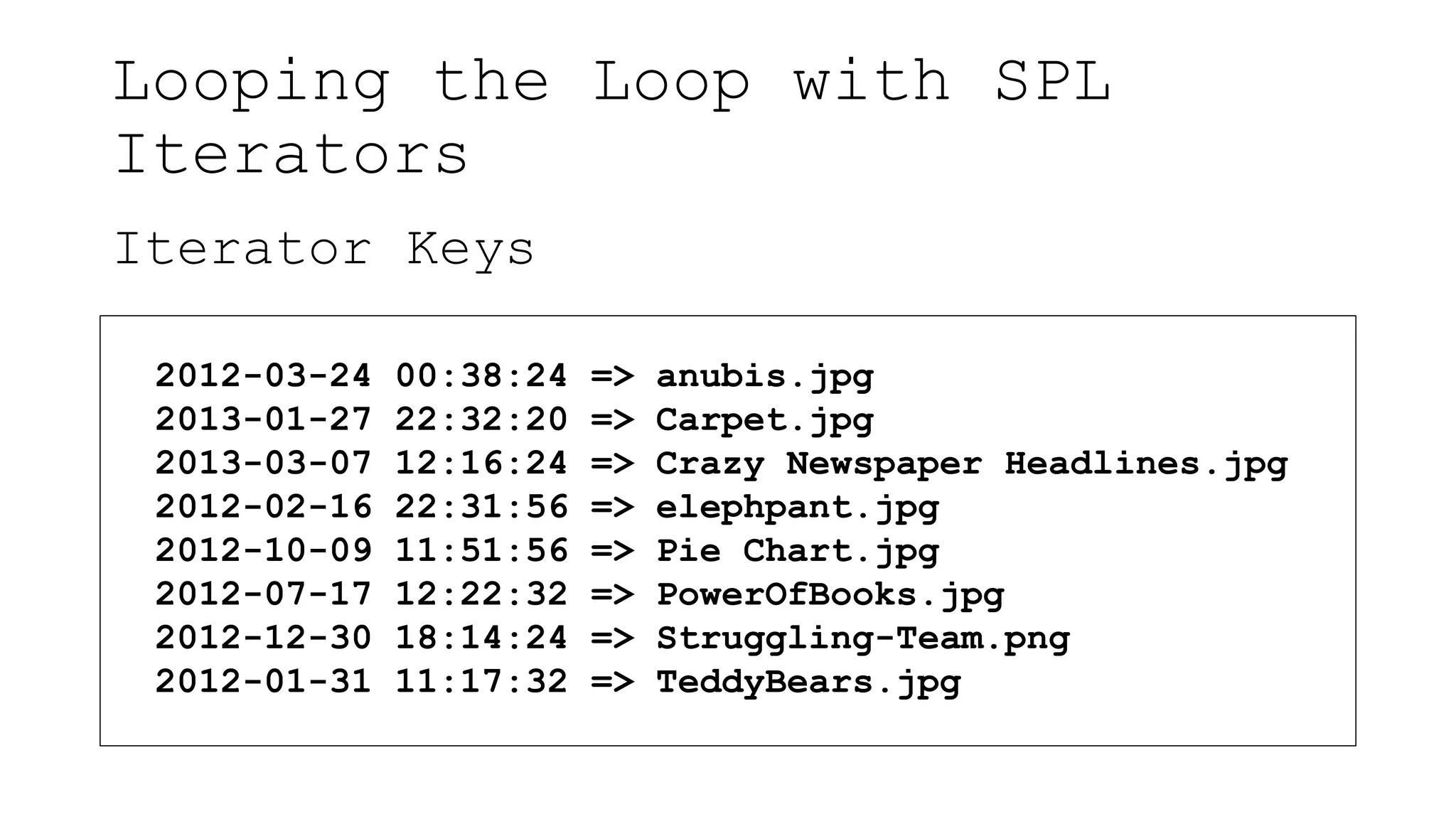 Looping the Loop with SPL
Iterators
Iterator Keys
2012-03-24 00:38:24 => anubis.jpg
2013-01-27 22:32:20 => Carpet.jpg
2013-03-07 12:16:24 => Crazy Newspaper Headlines.jpg
2012-02-16 22:31:56 => elephpant.jpg
2012-10-09 11:51:56 => Pie Chart.jpg
2012-07-17 12:22:32 => PowerOfBooks.jpg
2012-12-30 18:14:24 => Struggling-Team.png
2012-01-31 11:17:32 => TeddyBears.jpg
 