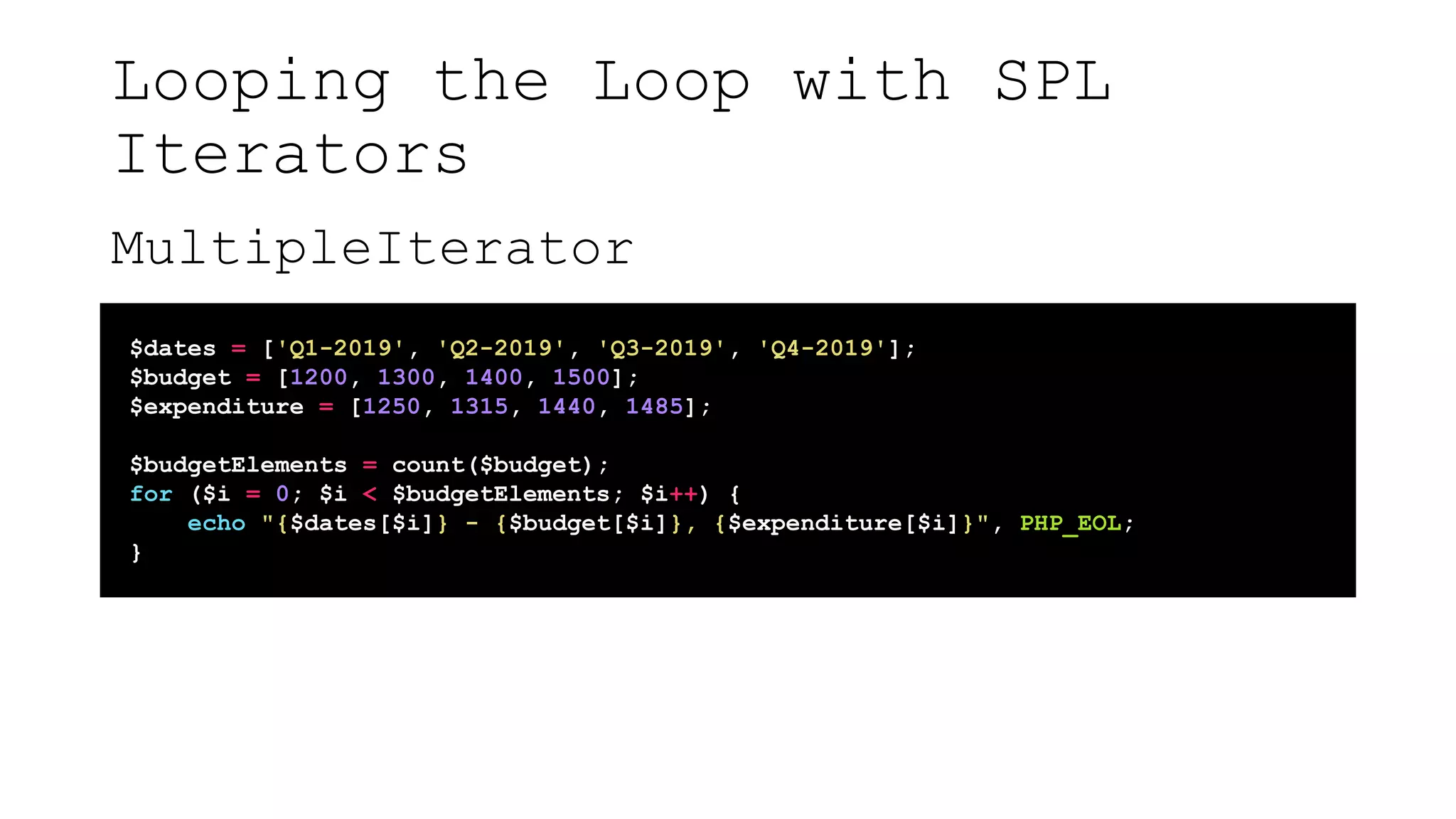 Looping the Loop with SPL
Iterators
MultipleIterator
$dates = ['Q1-2019', 'Q2-2019', 'Q3-2019', 'Q4-2019'];
$budget = [1200, 1300, 1400, 1500];
$expenditure = [1250, 1315, 1440, 1485];
$budgetElements = count($budget);
for ($i = 0; $i < $budgetElements; $i++) {
echo "{$dates[$i]} - {$budget[$i]}, {$expenditure[$i]}", PHP_EOL;
}
 