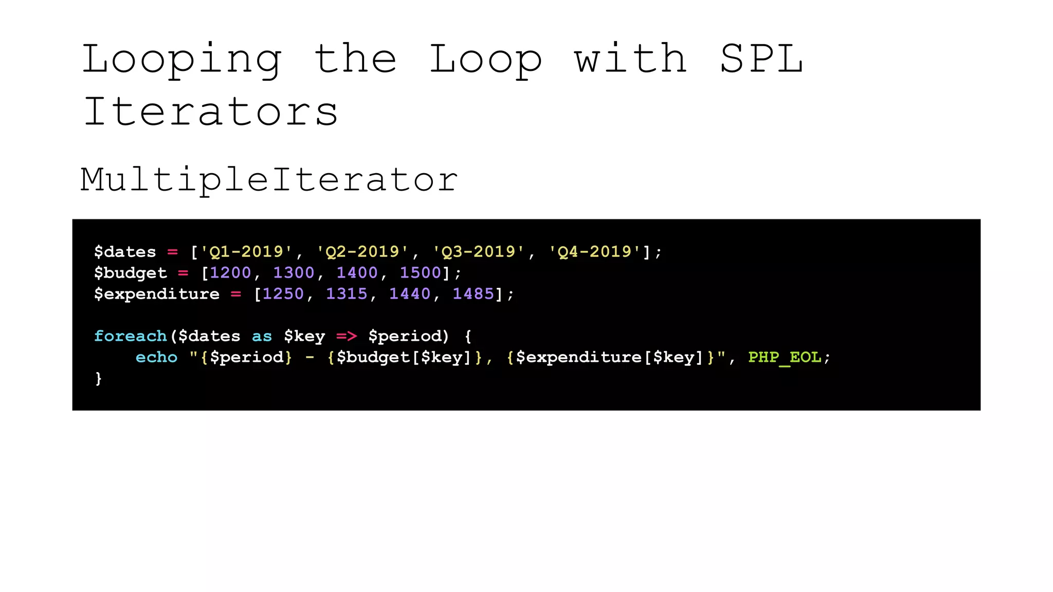 Looping the Loop with SPL
Iterators
MultipleIterator
$dates = ['Q1-2019', 'Q2-2019', 'Q3-2019', 'Q4-2019'];
$budget = [1200, 1300, 1400, 1500];
$expenditure = [1250, 1315, 1440, 1485];
foreach($dates as $key => $period) {
echo "{$period} - {$budget[$key]}, {$expenditure[$key]}", PHP_EOL;
}
 